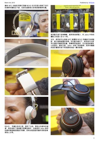 March 3rd, 2013 Published by: VR-Zone
4
擁有 NFC 功能的耳罩式耳機 REVO 在外形部分與時下流行
的潮牌耳機相去不遠，但是在細節部分表現更勝潮牌耳機。
REVO 耳機在色系方面，提供了白色、黑色以及銀色供選
擇，使用者除了透過藍牙聆聽音樂外，也能使用 Jabra 提供
的線材連接播放器進行聆聽，同時也能透過耳機本身將音樂
與他人分享。
使用藍牙進行音樂傳輸，當然得消耗電力，而 Jabra 本身的
續航力約莫 6 至 8 小時。
另外，使用者可以透過 NFC 裝置與 REVO 耳機進行快速配
對，減少搜尋裝置的時間。而在藍牙模式下，使用者可以使
用右邊的耳機表面音量、跳轉等控制選項，可以說是相當貼
心的設計。線材方面，Jabra 也做了特殊處理，採用布織線
的設計讓使用者不再為線材糾結一團而煩惱。
 
