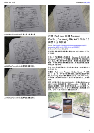 March 26th, 2013 Published by: VR-Zone
3
ASUS PadFone Infinity 台灣大哥大資費方案：
ASUS PadFone Infinity 遠傳電信資費方案：
ASUS PadFone Infinity 威寶電信資費方案：
右打 iPad mini 左踢 Amazon
Kindle，Samsung GALAXY Note 8.0
將於 4 月中出貨
Source: http://chinese.vr-zone.com/56963/samsung-galaxy-note-8-0-
price-start-at-12900-for-wifi-15900-ntd-for-3g-03262013/
By Christine.T on March 26th, 2013
嘗試通吃書寫與電子書閱讀市場的 GALAXY Note 8.0 正式
在台發表。
7 至 8 吋平板電腦戰火再度發燒，Samsung 於 26 日在台發
表 GALAXY Note 8.0 平板電腦，標榜搭載了全新強化的 S
Pen 能力，導入操作選單與返回鍵，標榜擁有更擬真的書寫
體驗；同時具備電子書閱讀模擬功能，有意透過軟體支援連
帶涉足電子書市場。
首批 Wi-Fi 版現預計會在 4 月中旬率先開賣，3G 版隨後在 4
月下旬上市。
有鑑於 iPad mini、Amazon Kindle、Nexus 7 近來
在 7 至 8 吋平板市場頗有斬獲，為能快速搶食市場大
餅，Samsung 派出以書寫體驗為主打的「GALAXY Note」
系列新機 GALAXY Note 8.0，要以手寫功能作為切入市場的
利器。
採用 8 吋顯示器的 GALAXY Note 8.0，搭載自家的 Exynos
4412 1.6GHz 四核處理器，採用 Android 4.1 作業系統，具
備 2GB 記憶體、16GB 儲存空間另支援 microSD 記憶卡。
網路功能支援 Wi-Fi 2.4 ＆ 5 GHz 雙頻訊號；機身重量 340
公克。（Wi-Fi 版 iPad mini 重量 308 公克）
 