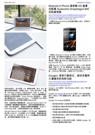 March 26th, 2013 Published by: VR-Zone
4
照相功能部分，前方具備 130 萬視訊相機，後方 500 萬
畫素自動對焦鏡頭，可錄製 30fps，1080p 影片格式；另囊
括 Samsung ChatOn、AllShareCast，以及 S Note、S
Planner 等眾多三星特有的應用程式。另有可以讓裝置變成
電視節目表與控制器的「Smart Remote 智能遙控」、進階
版行動筆記本的「Awesome Note」，以及對應 S Pen 懸浮
操作的新聞與社交訊息整合軟體 Flipboard 等。
同時，為瞄準電子書閱讀客群，GALAXY Note 8.0 加入了可
以模擬電子書閱讀器的轉換模式，透過自動調整螢幕亮度、
色溫、對比度等細節， 模擬紙本書籍的閱讀體驗，另加入了
Smart Stay 技術，主動偵測視線防止進入休眠狀態。
GALAXY Note 8.0 Wi-Fi 版預計 4 月中旬出貨，建議售價為
新台幣 12,500 元；3G 版預計 4 月下旬開賣，建議售價為新
台幣 15,900 元。即日起至 5 月 31 日前購機並至官網登錄
者，還可獲得原廠翻頁式皮套一只。
Motorola X Phone 僅搭載 HD 螢幕，
但配置 Qualcomm Snapdragon 800
四核處理器
Source: http://chinese.vr-zone.com/56952/motorola-x-phone-have-
qualcomm-snapdragon-800-but-only-with-hd-display-03262013/
By fantasytrees（跳跳虎） on March 26th, 2013
一張疑似 Motorola X Phone 的官圖於網路上流出，並更新了
傳聞的規格配置。
一張疑似 Motorola X Phone 官方圖片在網路上曝光，如果
圖片為真，該手機採用的應該是 Android 公版操作介面；不
過，訊息指出 X Phone 搭載的是 Android 4.2 Jelly Bean 作
業系統，搭配少量 Motorola 客製化軟體，而非 Android 5.0
Key Lime Pie 平台。
外傳 Motorola X Phone 並沒有採用 1920 x 1080 解析度
螢幕，而是 4.7 吋 HD 畫質面板，表面覆蓋 Gorilla Glass
3 強化玻璃；內建 Qualcomm Snapdragon 800 四核心處理
器、4,000mAh 電池容量，且擁有 IP57 防水設計。
Google+ 更新行動程式，提供多種照
片濾鏡和其他新功能
Source: http://chinese.vr-zone.com/56955/google-plus-update-more-
mobile-app-include-photo-filter-03262013/
By Mengkuei Hsu on March 26th, 2013
Google＋ 26 日更新了 iOS 和 Android 程式，加入了照片濾
鏡和多種功能。
Google+ for Android 和 iOS 於 26 日更新，除了具有各種功
能外，更加入了照片濾鏡的功能，讓 Google+ 上傳的照片更
為多樣。
Google+ For Android 的更新有：
• 新的訊息串設計 (包括留言預覽及滑動瀏覽內嵌相簿)
• 控制個別社交圈/社群在訊息串中顯示的訊息數量
• 新的應用程式設定流程
• 可篩選出最佳搜尋結果或最新搜尋結果
• 將社群告訴其他人 (使用分享功能或傳送邀請)
• 將訊息轉貼到社群
• 在個人資料上分享目前所在位置，並透過 Google+ 設
定控制位置資訊的顯示設定
 