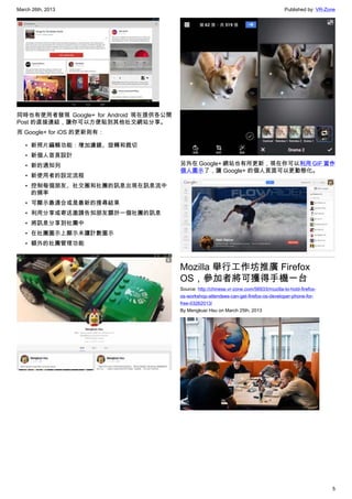March 26th, 2013 Published by: VR-Zone
5
同時也有使用者發現 Google+ for Android 現在提供各公開
Post 的直接連結，讓你可以方便貼到其他社交網站分享。
而 Google+ for iOS 的更新則有：
• 新照片編輯功能：增加濾鏡、旋轉和裁切
• 新個人首頁設計
• 新的通知列
• 新使用者的設定流程
• 控制每個朋友、社交圈和社團的訊息出現在訊息流中
的頻率
• 可顯示最適合或是最新的搜尋結果
• 利用分享或寄送邀請告知朋友關於一個社團的訊息
• 將訊息分享到社團中
• 在社團圖示上顯示未讀計數圖示
• 額外的社團管理功能
另外在 Google+ 網站也有所更新，現在你可以利用 GIF 當作
個人圖示了，讓 Google+ 的個人頁面可以更動態化。
Mozilla 舉行工作坊推廣 Firefox
OS，參加者將可獲得手機一台
Source: http://chinese.vr-zone.com/56933/mozilla-to-hold-firefox-
os-workshop-attendees-can-get-firefox-os-developer-phone-for-
free-03262013/
By Mengkuei Hsu on March 25th, 2013
 