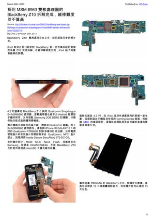 March 26th, 2013 Published by: VR-Zone
8
採用 MSM 8960 雙核處理器的
BlackBerry Z10 拆解完成，維修難度
並不算高
Source: http://chinese.vr-zone.com/56901/blackberry-tear-down-by-
ifixit0cpu-is-qualcomm-snapdragon-s4-msm8960-taiwan-will-launch-
soon-03252013/
By Chris.L on March 25th, 2013
BlackBerry Z10 雖然還沒在台上市，但已經被完全拆解分
析。
iFixit 較早之前已經針對 BlackBerry 新一代作業系統的智慧
型手機 Z10 完成拆解，在維修難易度方面，iFixit 給了相當
易維修的評價。
4.2 吋螢幕的 BlackBerry Z10 採用 Qualcomm Snapdragon
S4 MSM8960 處理器，這顆處理器也被不少 Android 智慧型
手機所採用，另外搭配 Samsung 2GB DDR2 記憶體，以確
保執行程式能夠獲得順暢感。
整台機器出現最多的晶片廠，應該非 Qualcomm 莫屬。除了
S4 MSM8960 處理器外，還有與 iPhone 和 GALAXY S 3 相
同的 Qualcomm RTR8600 多頻/多模 RD 收送器，另外電源
管理晶片和音效晶片同樣都是來自 Qualcomm。NFC 晶片
部分，則是採用 Inside Secure SecuRead 972-DC-C6。
至於儲存部分，16GB MLC Nand Flash 同樣是來自
Samsung，型號是 KLMAG2GE4A，不過 BlackBerry Z10
允許使用者透過 microSD 卡擴充儲存容量。
面板方面為 4.2 吋，但 iFixit 並沒有透露使用的是哪一家生
產，但提到這台手機並沒有採用 Corning Gorilla 玻璃，而根
據 n4bb 的資訊提到，這個技術應該是來自台灣的達鴻和勝
華這兩家公司。
電池容量 1800mAh 的 BlackBerry Z10，根據官方數據，最
高可以提供 10 小時連續通話能力，而待機方面可以達到 13
天左右。
 