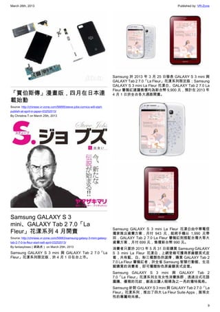 March 26th, 2013 Published by: VR-Zone
9
「賈伯斯傳」漫畫版，四月在日本連
載始動
Source: http://chinese.vr-zone.com/56895/steve-jobs-comics-will-start-
publish-at-april-in-japan-03252013/
By Christine.T on March 25th, 2013
Samsung GALAXY S 3
mini、GALAXY Tab 2 7.0「La
Fleur」花漾系列 4 月開賣
Source: http://chinese.vr-zone.com/56883/samsung-galaxy-3-mini-galaxy-
tab-2-7-0-la-fleur-start-sell-april-03252013/
By fantasytrees（跳跳虎） on March 25th, 2013
Samsung GALAXY S 3 mini 與 GALAXY Tab 2 7.0「La
Fleur」花漾系列限定版，於 4 月 1 日在台上市。
Samsung 於 2013 年 3 月 25 日發表 GALAXY S 3 mini 與
GALAXY Tab 2 7.0「La Fleur」花漾系列限定版；Samsung
GALAXY S 3 mini La Fleur 花漾白、GALAXY Tab 2 7.0 La
Fleur 薔薇紅建議售價均為新台幣 9,900 元，預計在 2013 年
4 月 1 日於全台各大通路開賣。
Samsung GALAXY S 3 mini La Fleur 花漾白由中華電信
獨家推出資費方案，月付 943 元，能將手機以 1,990 元帶
回，GALAXY Tab 2 7.0 La Fleur 薔薇紅則搭配台灣大哥大
資費方案，月付 699 元，售價新台幣 990 元。
消費者只要於 2013 年 5 月 31 日前購買 Samsung GALAXY
S 3 mini La Fleur 花漾白，上網登錄可獲得原廠翻頁式皮
套，共有藍、白、粉三種顏色供選擇，購買 GALAXY Tab 2
7.0 La Fleur 薔薇紅者，於全省 Samsung 智慧行動館、生活
館購買的消費者，即可獲贈粉色原廠翻頁式皮套。
Samsung GALAXY S 3 mini 與 GALAXY Tab 2
7.0「La Fleur」花漾系列主攻女性消費族群，透過法式花語
圖騰、優雅的花紋，創造出讓人眼睛為之一亮的獨特風格。
Samsung 針對 GALAXY S 3 mini 與 GALAXY Tab 2 7.0「La
Fleur」花漾系列，推出了四大 La Fleur Suite Apps，展現女
性的專屬時尚感。
 