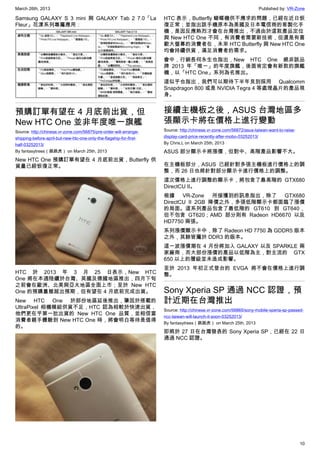 March 26th, 2013 Published by: VR-Zone
10
Samsung GALAXY S 3 mini 與 GALAXY Tab 2 7.0「La
Fleur」花漾系列專屬應用：
預購訂單有望在 4 月底前出貨，但
New HTC One 並非年度唯一旗艦
Source: http://chinese.vr-zone.com/56875/pre-order-will-arrange-
shipping-before-april-but-new-htc-one-only-the-flagship-for-first-
half-03252013/
By fantasytrees（跳跳虎） on March 25th, 2013
New HTC One 預購訂單有望在 4 月底前出貨，Butterfly 供
貨量已經恢復正常。
HTC 於 2013 年 3 月 25 日表示，New HTC
One 將在本週陸續於台灣、英國及德國地區推出，四月下旬
之前會在歐洲、北美與亞太地區全面上市；至於 New HTC
One 的預購量雖超出預期，但有望在 4 月底前完成出貨。
New HTC One 於部份地區延後推出，肇因於搭載的
UltraPixel 相機模組供貨不足，HTC 認為相較於快速出貨，
他們更在乎第一批出貨的 New HTC One 品質，並相信當
消費者親手體驗到 New HTC One 時，將會明白等待是值得
的。
HTC 表示，Butterfly 蝴蝶機供不應求的問題，已經在近日恢
復正常；並指出該手機原本為美國及日本電信商的客製化手
機，是因反應熱烈才會在台灣推出，不過由於這款產品定位
與 New HTC One 不同，有消費者需要新技術，但還是有喜
歡大螢幕的消費者在，未來 HTC Butterfly 與 New HTC One
均會持續供貨，滿足消費者的需求。
會中，行銷長何永生也指出，New HTC One 絕非該品
牌 2013 年「唯一」的年度旗艦，後面肯定會有新款的旗艦
機，以「HTC One」系列為名推出。
這似乎也指出，我們可以期待下半年見到採用 Qualcomm
Snapdragon 800 或是 NVIDIA Tegra 4 等處理晶片的產品現
身。
接續主機板之後，ASUS 台灣地區多
張顯示卡將在價格上進行變動
Source: http://chinese.vr-zone.com/56872/asus-taiwan-want-to-raise-
display-card-price-recently-after-mobo-03252013/
By Chris.L on March 25th, 2013
ASUS 部分顯示卡將漲價，但對中、高階產品影響不大。
在主機板部分，ASUS 已經針對多張主機板進行價格上的調
整，而 26 日也將針對部分顯示卡進行價格上的調整。
這次價格上進行調整的顯示卡，將包含了最高階的 GTX680
DirectCU II。
根據 VR-Zone 所接獲到的訊息指出，除了 GTX680
DirectCU II 2GB 降價之外，多張低階顯示卡都面臨了漲價
的局面。這系列產品包含了最低階的 GT610 到 GT640，
但不包含 GT620；AMD 部分則有 Radeon HD6670 以及
HD7750 兩張。
系列漲價顯示卡中，除了 Radeon HD 7750 為 GDDR5 版本
之外，其餘皆屬於 DDR3 的版本。
這一波漲價潮在 4 月份將加入 GALAXY 以及 SPARKLE 兩
家廠商，而大部份漲價的產品以低階為主，對主流的 GTX
650 以上的層級並未造成影響。
至於 2013 年初正式登台的 EVGA 將不會在價格上進行調
整。
Sony Xperia SP 通過 NCC 認證，預
計近期在台灣推出
Source: http://chinese.vr-zone.com/56865/sony-mobile-xperia-sp-passed-
ncc-taiwan-will-launch-it-soon-03252013/
By fantasytrees（跳跳虎） on March 25th, 2013
即將於 27 日在台灣發表的 Sony Xperia SP，已經在 22 日
通過 NCC 認證。
 