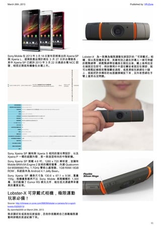 March 26th, 2013 Published by: VR-Zone
11
Sony Mobile 在 2013 年 3 月 18 日宣布即將推出的 Xperia SP
與 Xperia L，這兩款產品預計將在 3 月 27 日於台灣發表；
其中 Xperia SP 已經於 2013 年 3 月 22 日通過台灣 NCC 認
證，相信近期就有機會在台灣上市。
Sony Xpeira SP 擁有與 Xperia S 相同的發光帶設計，以及
Xpeira P 一樣的鋁製外殼，是一款造型時尚的中階新機。
Sony Xperia SP 搭載 4.6 吋、1280 x 720 解析度，並擁有
Mobile BRAVIA Engine 2 技術的觸控螢幕，內建 Qualcomm
S4 MSM8960 Pro, 1.7GHz 雙核心處理器、1GB RAM / 8GB
ROM，系統版本為 Android 4.1 Jelly Bean。
Sony Xperia SP 機身尺寸為 130.6 x 67.1 x 9.98，重量
155g；相機畫素雖然不比 Sony Mobile 高階機種的 1,300
萬，但仍配備了 Exmor RS 感光元件，能在低光源處帶來優
異的畫質呈現。
Lobster-X 可穿戴式相機，極限運動
玩家必備！
Source: http://chinese.vr-zone.com/56839/lobster-x-camera-for-x-sport-
lovers-03252013/
By damnfat2000 on March 25th, 2013
除非請好友或其他玩家協助，否則你很難將自己挑戰極限運
動時帥氣的英姿紀錄下來。
Lobster-X 為一款專為極限運動玩家設計的「可穿戴式」相
機，採以長型機身呈現，其最特別之處在於導入一條可伸縮
的鬆緊綁帶，將鬆緊綁帶從機身左側拉出後、戴上後再拉至
右端固定住即可；例如像照片中這位攀岩者固定在頭部，就
可以輕鬆紀錄眼前整個攀岩過程，或是滑板玩家綁在小腿
上，就能把許多精彩的地面鏡頭補捉下來，另外若想綁在手
臂上當然也沒問題。
 