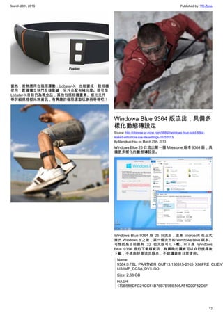 March 26th, 2013 Published by: VR-Zone
12
當然，若無應用在極限運動，Lobster-X 也能當成一般相機
使用，配備獨立快門及錄影鍵，另外也配有補光燈。很可惜
Lobster-X目前仍為概念品，其他包括相機畫素、感光元件
等詳細規格都尚無資訊，有興趣的極限運動玩家再等等吧！
Windowa Blue 9364 版流出，具備多
樣化動態磚設定
Source: http://chinese.vr-zone.com/56850/windows-blue-build-9364-
leaked-with-more-live-tile-settings-03252013/
By Mengkuei Hsu on March 25th, 2013
Windows Blue 25 日流出第一個 Milestone 版本 9364 版，具
備更多樣化的動態磚設定。
Windows Blue 9364 版 25 日流出，這是 Microsoft 在正式
推出 Windows 8 之後，第一個流出的 Windows Blue 版本。
可惜的是目前僅有 32 位元版可以下載，以下是 Windows
Blue 9364 版的下載檔資訊，有興趣的讀者可以自行搜尋後
下載，不過由於是流出版本，不建議拿來日常使用。
Name:
9364.0.FBL_PARTNER_OUT13.130315-2105_X86FRE_CLIENT
US-IMP_CCSA_DV5.ISO
Size: 2,63 GB
HASH:
179B588DFC21CCF4B76B7E9BE505A51D00F52D6F
 