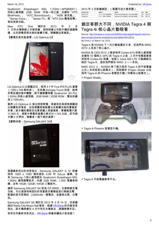 March 1st, 2013 Published by: VR-Zone
2
Qualcomm Snapdragon 600, 1.7GHz（APQ8064T）
四核心處理器、2GB RAM 均為一時之選，且擁有「HTC
BlinkFeed」、「HTC BoomSound」、「HDR 麥克風」、
「Sense Voice」、「Sense TV」與「HTC Zoe 實境相簿」
等技術與功能。
New HTC One 預計在 2013 年 3 月
7 日於台灣舉辦上市發表會，屆時將會公布該手機的建議售
價，以及與電信商共推的資費方案、預購贈品等資訊。
【實惠的高性能選擇 – LG Optimus G】
LG Optimus G 以旗艦定位，採用 4.7 吋 True IPS PLUS 螢幕
（1280 x 768 解析度），並具備 Zerogap Touch 技術，能帶
來零延遲的操作體驗；該手機硬體搭載 Qualcomm S4 Pro,
1.5GHz 四核心處理器、2GB RAM / 32GB ROM，電池容量
為 2,100mAh。
雖然 LG Optimus G 推出時程較慢，與當前的高規格旗艦相
比確實有所落差，但從硬體規格配置以及軟體功能的豐富度
來看，該手機的價格定位算是讓人相當滿意；單機售價只要
17,900 元，搭配中華電信資費方案月付 1,743 元起，即可將
手機 0 元帶回，確實是一個不錯的選擇！
【蓄勢待發 – Samsung GALAXY S4】
根據最新流出的消息指出，Samsung GALAXY S IV 將會
採用 1920 x 1080 解析度的 4.99 吋 SoLux 螢幕、並
有 Samsung 八核心處理器及 Qualcomm Snapdragon 600,
1.9GHz 處理器雙版本，內建 2GB RAM、1,300 萬畫素相
機，並有 16GB / 32GB / 64GB 三種版本。
據悉 Samsung GALAXY S4 即為 GT-I9500，支援無線充電
功能，可以透過特殊設計的背蓋與充電模組進行無線充電，
配備的是可更換的 2,600mAh 鋰電池，並會推出黑、白雙
色。
Samsung GALAXY S4 預計在 2013 年 3 月 14 日，於美國
紐約 Radio City Music Hall 發表；根據 VR-Zone 的內線消息
指出，該手機將會在 4 月中旬在台灣推出，建議售價未定。
若有任何最新消息流出，VR-Zone 將會持續為大家追蹤！
2013 年 3 月新機資訊：（點圖可放大看原圖）
鎖定客群大不同，NVIDIA Tegra 4 與
Tegra 4i 核心晶片動眼看
Source: http://chinese.vr-zone.com/54002/nvidia-tegra4-tegra4i-hand-on-
also-include-phoenix-smartphone-and-tablet-03012013/
By Chris.L on March 1st, 2013
Tegra 4 是 NVIDIA 下一代行動裝置的王者，而我們在 MWC
2013 上見到了核心晶片。
NVIDIA 在 CES 2013 上發表採用 Cortex-A15 四核心處理器
並擁有 72 個核心 GPU 的 Tegra 4 之後，2 月中旬緊跟著發
佈採用 Cortex-A9 架構，並嵌入 Icera 500 LTE 行動網路功
能的 Tegra 4i，這些我們都在 MWC 上一一見到。
MWC 2013 上，NVIDIA 除了展示採用 Tegra 4 的平板電腦
之外（目前皆是公版樣式），同時還有 Project Shield 以及
採用 Tegra 4i 的 Phoenix 智慧型手機（同樣為公版樣式）。
▼ Project Shield。
▼ Tegra 4i Phoenix 智慧型手機。
▼ Tegra 4 平板電腦參考平台。
 