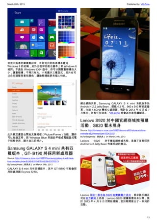 March 26th, 2013 Published by: VR-Zone
13
從流出版本的截圖看起來，目前流出的版本還是維持
Windows 8 的名稱，另外介面和功能也基本上和 Windows 8
相同。不過在 Windows 9364 版中，你可以調整動態磚的大
小，讓動態磚，不再只有大、小和圖示三種型式，另外也可
以自行調整背景和顏色，讓動態磚能更有個人特色。
此外鎖定畫面也開始支援相框（Picture Frame）功能，讓你
可以在鎖定時，把 Windows Blue 系統的平板或電腦當成電
子相框使用，顯示自己的照片。
Samsung GALAXY S 4 mini 共有四
種版本，GT-I9190 將採用新處理器
Source: http://chinese.vr-zone.com/56832/samsung-galaxy-4-will-have-
four-model-include-i9190-i9192-i9195-i9198-03252013/
By fantasytrees（跳跳虎） on March 24th, 2013
GALAXY S 4 mini 共有四種版本，其中 GT-I9190 可能會採
用新處理器 Exynos 5210。
總合網路消息，Samsung GALAXY S 4 mini 系統版本為
Android 4.2.2 Jelly Bean，搭載 4.3 吋、960 x 540 解析度螢
幕，內建 1.6GHz 雙核心處理器，預計在 2013 年 6 月或 7
月推出，若有任何消息，VR-Zone 將會為大家持續關注。
Lenovo S920 於中國官網商城推預購
活動，S820 暫未現身
Source: http://chinese.vr-zone.com/56825/lenovo-s920-show-at-china-
mainsite-s820-havent-yet-03242013/
By fantasytrees（跳跳虎） on March 24th, 2013
Lenovo S920 於手機官網商城亮相，是旗下首款採用
Android 4.2 Jelly Bean 作業系統的產品。
Lenovo 日前一款名為 S920 的實機圖片流出，稍早該手機正
式在官方網站上亮相；Lenovo S920 建議售價尚未公開，預
計 2013 年 4 月 9 日才開始預購，並於期間推出了一系列的
活動。
 