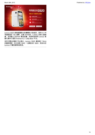 March 26th, 2013 Published by: VR-Zone
14
Lenovo S920 規格配置與先前傳聞的大致相同，採用 5.3 吋
窄邊框設計 HD 螢幕，內建 MT6589, 1.2GHz 四核心處理
器，並具備 2,250mAh 電池容量；系統則為採用 Lenovo 客
製化操作介面的 Android 4.2.1 Jelly Bean 平台。
從官方釋出的圖片可以看出，Lenovo S920 擁有僅 7.9mm
的機身厚度；但日前與 S920 一起曝光的 S820，則尚未於
Lenovo 手機官網商城現身。
 