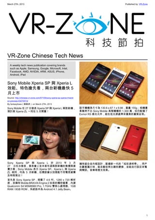 March 27th, 2013 Published by: VR-Zone
1
VR-Zone Chinese Tech News
A weekly tech news publication covering brands
such as Apple, Samsung, Google, Microsoft, Intel,
Facebook, AMD, NVIDIA, ARM, ASUS, iPhone,
Android, iPad
Sony Mobile Xperia SP 與 Xperia L
效能、特色搶先看，兩台新機最快 5
月上市
Source: http://chinese.vr-zone.com/57109/sony-xperia-sp-xperia-l-hand-
on-preview-03272013/
By fantasytrees（跳跳虎） on March 27th, 2013
Sony Mobile 在 27 日發表 Xperia SP 與 Xperia L 兩款新機，
預計與 Xperia ZL 一同在 5 月開賣！
Sony Xperia SP 與 Xperia L 於 2013 年 3 月
27 日在台發表，發表會上並未宣布這兩款新機的售價與資
費方案；Sony Mobile 表示 Xperia SP、Xperia L 與 Xperia
ZL 相同，均為 5 月新機，但應該會分別搭配不同電信資費
及時程推出！
首先是 Sony Xperia SP，搭載了 4.6 吋、1280 x 720 解析
度，並擁有 Mobile BRAVIA Engine 2 技術的觸控螢幕，內建
Qualcomm S4 MSM8960 Pro, 1.7GHz 雙核心處理器、1GB
RAM / 8GB ROM，系統版本為 Android 4.1 Jelly Bean。
該手機機身尺寸為 130.6 x 67.1 x 9.98，重量 155g；相機畫
素雖然不比 Sony Mobile 高階機種的 1,300 萬，但仍配備了
Exmor RS 感光元件，能在低光源處帶來優異的畫質呈現。
擁有鋁合金外框設計，配備新一代的「炫彩透明帶」，用戶
在觀看圖片時，能自動依照主題色變換，並能自行設定來電
與簡訊、音樂等燈光效果。
 