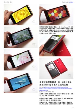 March 27th, 2013 Published by: VR-Zone
2
雖然沒辦法更換電池提昇續航力，但 Sony Xperia SP 也擁
有 STAMINA 電源管理模式，能設定待機時自動關閉不需要
的應用程式，節省電量消耗；另外，Xperia SP 在開啟背蓋
後，即可看見 micro-SIM 擴充槽與 microSD 記憶卡插槽，最
大可擴充 32GB 的儲存空間。
中國成本優勢漸退，2015 年之後半
數 Samsung 手機將在越南生產
Source: http://chinese.vr-zone.com/57105/samsung-electronic-
continue-invest-in-vietnam-for-20-billion-usd-for-handheld-plants-at-thai-
nguyen-03272013/
By Chris.L on March 27th, 2013
三星電子打算將越南廠產能在 2015 年提升至 2 億 4 千萬
台，因此耗資 20 億美元在北越設廠。
作為全球手機出貨量最大的三星電子而言，確保產能能應付
市場所需，將會是一個相當大的考驗。
接續中國之後，越南將會成為不少外資相續進入投資的國
家，身為全球最大的手機製造商三星電子當然也看準越南的
 