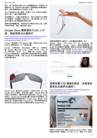 March 27th, 2013 Published by: VR-Zone
3
潛力，除了現有的北寧市之外，該集團越南分公司星期一在
距離河內 100 公里外的太原市顏平工業園區舉行新廠房動土
儀式，預計該廠房能在今年底投入生產。
完工之後再結合北寧市廠房，預期在 2015 年能為三星電子
帶來 2 億 4 千萬台裝置的產量。
包含韓國本土、中國以及越南在內，目前三星電子在全球擁
有 8 間廠房，年產量約 4 億台左右，這也意味著 2015 年之
後有半數的三星手機將會在越南生產。
選擇在越南繼續投資，或許跟近年中國勞工成本上漲，迫使
生產成本增加，讓不少廠商萌生退意。
Google Glass 購買資格 8,000 人中
選，稍後將推出企業版本
Source: http://chinese.vr-zone.com/57096/google-pick-8000-to-test-drive-
google-glass-and-will-launch-business-version-later-03272013/
By Mengkuei Hsu on March 27th, 2013
Google 日前舉辦了 #ifihadglass 活動，抽選 Google Glass
Explorer 開發者版本，27 日結果出爐。
Google 日前舉行的 #ifihadglass 活動，27 日結果出
爐，Google 總計共送 8,000 人中選，可以用 1,500 美
元（約新台幣 44,827 元），認購一組 Google Glass
Explorer 開發者版本。這個活動之前限制僅有居住在美國的
個人開發者可以申請，不過 Google 表示稍後會考慮釋出給
企業申請的版本。
Google Glass 雖然尚未正式推出，不過自去年在 I/O 公布
Google Glass 計畫後，就受到眾人矚目，Google 更在上個
月推出了使用影片，讓許多使用者都在等待 Google Glass
的推出。Google Glass 的名稱也讓它受到許多反對聲音，例
如美國西雅圖的某間酒吧就在 Google Glass 推出前，就已
經禁止客人在酒吧內使用 Google Glass。同時美國西維吉尼
亞州目前也正尋求立法禁止在開車時使用 Google Glass。
穿載型裝置顯然已經是下一波各廠競逐的戰場，除了
Google Glass 之外，Sony、LG 和 Samsung 都
傳出正在開發與 Google Glass 類似的眼鏡裝置；而
Apple 則以智慧型手錶應戰，顯然未來的電子裝置將會更貼
近我們的身體。如果你想知道 Google Glass 下一次什麼時
候會再推出購買活動，可以到 www.google.com/glass/start/
how-to-get-one 登記，以接收 Google Glass 的最新消息。
這裡有顆 4TB 硬碟好便宜，來看看秋
葉原的店員們怎麼說?
Source: http://chinese.vr-zone.com/57071/cheapest-4tb-seagate-hdd-
st4000dm000-appear-at-japan-market-03272013/
By Tony.Chiu on March 27th, 2013
這顆 ST4000DM000 屬於 Desktop HDD.15 家族，也是目
前這系列的第一顆產品，尺寸為 3.5 吋，單碟 1TB 共四片
 