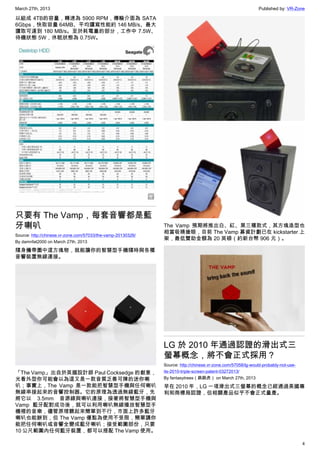 March 27th, 2013 Published by: VR-Zone
4
以組成 4TB的容量，轉速為 5900 RPM，傳輸介面為 SATA
6Gbps，快取容量 64MB、平均讀寫性能約 146 MB/s、最大
讀取可達到 180 MB/s。至於耗電量的部分，工作中 7.5W、
待機狀態 5W，休眠狀態為 0.75W。
只要有 The Vamp，每套音響都是藍
牙喇叭
Source: http://chinese.vr-zone.com/57033/the-vamp-20130326/
By damnfat2000 on March 27th, 2013
隨身攜帶圖中這方塊物，就能讓你的智慧型手機隨時與各種
音響裝置無線連接。
「The Vamp」出自於英國設計師 Paul Cocksedge 的創意，
光看外型你可能會以為這又是一款音質乏善可陳的迷你喇
叭；事實上，The Vamp 是一款能把智慧型手機與任何喇叭
無線串接起來的音響控制器。它的原理為透過無線藍牙，先
將它以 3.5mm 音源線與喇叭連接，接著將智慧型手機與
Vamp 藍牙配對成功後，就可以利用喇叭無線播放智慧型手
機裡的音樂，儘管原理聽起來簡單到不行，市面上許多藍牙
喇叭也能辦到，但 The Vamp 優點為使用不受限，簡單講你
能把任何喇叭或音響全變成藍牙喇叭；接受範圍部份，只要
10 公尺範圍內任何藍牙裝置，都可以搭配 The Vamp 使用。
The Vamp 預期將推出白、紅、黑三種款式，其方塊造型也
相當吸睛搶眼，目前 The Vamp 募資計劃已在 kickstarter 上
架，最低贊助金額為 20 英磅（約新台幣 906 元）。
LG 於 2010 年通過認證的滑出式三
螢幕概念，將不會正式採用？
Source: http://chinese.vr-zone.com/57058/lg-would-probably-not-use-
its-2010-triple-screen-patent-03272013/
By fantasytrees（跳跳虎） on March 27th, 2013
早在 2010 年，LG 一項滑出式三螢幕的概念已經通過美國專
利和商標局認證，但相關產品似乎不會正式量產。
 