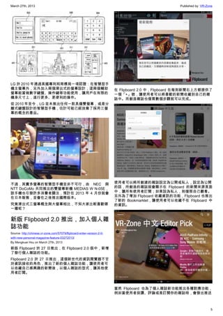 March 27th, 2013 Published by: VR-Zone
5
LG 於 2010 年通過美國專利和商標局一項認證：在智慧型手
機主螢幕外，另外加入兩個滑出式的螢幕設計；這兩個輔助
螢幕能當做數字鍵盤、操作鍵等功能使用，讓用戶在有限的
機身尺寸上，進行更多、更便利的操作。
從 2010 年至今，LG 並未推出任何一款具備雙螢幕，或是分
離式鍵盤設計的智慧型手機，估計可能已經放棄了採用三螢
幕的概念的產品。
不過，其實多螢幕的智慧型手機並非不可行，由 NEC 與
NTT DoCoMo 共同推出的雙螢幕新機 MEDIAS W N-05E，
該手機也引發許多消費者關注，預計在 2013 年 4 月份就會
在日本販售，並會在之後推出國際版本。
究竟滑出式三螢幕概念與大螢幕相比，不知大家比較喜歡哪
一種呢？
新版 Flipboard 2.0 推出，加入個人雜
誌功能
Source: http://chinese.vr-zone.com/57079/flipboard-enter-version-2-0-
with-new-personal-magazine-feature-03272013/
By Mengkuei Hsu on March 27th, 2013
新版 Flipboard 於 27 日推出，在 Flipboard 2.0 版中，新增
了發行個人雜誌的功能。
Flipboard 2.0 於 27 日推出，這個新世代的資訊閱覽器不甘
於資訊接收的角色，推出了新的個人雜誌功能，讓使用者可
以收藏自己感興趣的新聞後，以個人雜誌的型式，讓其他使
用者訂閱。
在 Flipboard 2.0 中，Flipboard 在每則新聞右上方都提供了
一個「+」號，讓使用者可以將喜歡的新聞收藏到自己的雜
誌中。而創造雜誌也僅需數個步驟就可以完成。
使用者可以將所創建的雜誌設定為公開或私人，設定為公開
的話，所創造的雜誌就會顯示在 Flipboard 的新聞來源頁面
中，讓所有使用者訂閱；如果設為私人，則僅限自己觀看。
另外為了增加 Flipboard 收藏資訊的功能，Flipboard 也推出
了新的 Bookmarklet，讓使用者可以收藏不在 Flipboard 中
的資訊。
當然 Flipboard 也為了個人雜誌新功能推出各種對應功能，
例如當使用者按讚、評論或是訂閱你的雜誌時，會發出推送
 