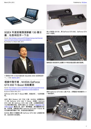 March 27th, 2013 Published by: VR-Zone
7
SQEX 年度財報預測慘虧 130 億日
圓，社長和田洋一下台
Source: http://chinese.vr-zone.com/57018/sqex-having-a-bad-financial-
report-and-sack-president-wada-yoichi-03262013/
By Christine.T on March 26th, 2013
▲ 即將在今年 6 月正式退任的 SQUARE ENIX 社長和田洋
一。（via Game Jam )
填補中階市場，NVIDIA GeForce
GTX 650 Ti Boost 效能實測
Source: http://chinese.vr-zone.com/56938/nvidia-geforce-gtx-650-ti-boost-
include-evga-gtx650-ti-boost-sc-2gb-hand-on-review-03262013/
By qhua on March 26th, 2013
GeForce GTX 650 Ti Boost 解禁，效能如何，一起來看看
吧。
AMD 推出 Radeon HD 7790 之後，NVIDIA 也順勢推出
了一款 GeForce GTX 650 Ti Boost，定價在 GeForce
GTX 650 與 GeForce GTX 660 之間，以填補兩款顯示
卡之間的價格空隙。我們已經在 22 日見過了 Sapphire HD
7790 Dual-X 實測之後，給予「暫時觀望，等待驅動更加完
善」的評價，那緊接在後的 GeForce GTX 650 Ti Boost 是
否也會有著同樣的下場，抑或是扳回顏面呢?
NVIDIA 顯示卡外觀部分與 GeForce GTX 660 公板設計相
同，並沒有多大的差異。
核心代號為 GK106，與 GeForce GTX 660、GeForce GTX
650 Ti 相同。
散熱設計則是採用公板顯示卡常見的鼓流扇主動式散熱。
採用 GeForce GTX 660 公板 PCB，供電設計則是維持 4 +
1 相的設計。
 