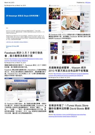 March 3rd, 2013 Published by: VR-Zone
6
By Mengkuei Hsu on March 1st, 2013
Facebook 將於 3 月 7 日舉行發表
會，展示動態消息新介面
Source: http://chinese.vr-zone.com/54165/facebook-to-hold-a-news-
event-for-new-timeline-design-03022013/
By Mengkuei Hsu on March 1st, 2013
單欄式動態消息終於要來了，Facebook 將在 3 月 7 日舉行
記者會，展示動態消息的新介面。
Facebook 傳出將更改動態消息（Newsfeed）介面的新聞由
來已久，而且之前也開始在少數使用者中，測試單欄式新介
面。Facebook 在 2 日公布將在 3 月 7 日舉行新聞發表會，
將展示所有新介面的設計。
在 Facebook 的新介面中，除了動態消息變成單欄，並集中
在右邊之外，其他的介面也都有相應的改變。Facebook 新
介面的個人封面所佔區域變得更大，原來的「關於」、「朋
友」、「地圖」、「相片」等也都改成單純的文字介面，看
起來更為清爽。另外相片、打卡、App 更新等次要資訊都齊
中在左側，讓出更大的空間給動態更新。
而 Facebook 也在 3 月 2 日開始在該公司傳統的試驗場紐西
蘭開始測試新介面，紐西蘭的 Facebook 使用者已經可以開
始試用 Facebook 未來的新設計。
具備專業級感壓筆，Wacom 將於
2013 年夏天推出自有品牌平板電腦
Source: http://chinese.vr-zone.com/54159/wacom-to-launch-tablet-this-
summer-with-professional-pressure-sensitive-pen-03022013/
By Mengkuei Hsu on March 1st, 2013
音樂迷有福了！iTunes Music Store
讓你免費串流聆聽 David Bowie 最新
專輯
Source: http://chinese.vr-zone.com/54152/itunes-music-store-free-
streaming-david-bowies-newest-album-03022013/
 