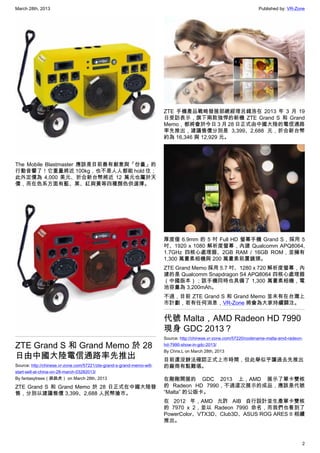 March 28th, 2013 Published by: VR-Zone
2
The Mobile Blastmaster 應該是目前最有創意與「份量」的
行動音響了！它重量將近 100kg，也不是人人都能 hold 住；
此外定價為 4,000 美元、折合新台幣將近 12 萬元也屬於天
價，而在色系方面有藍、黑、紅與黃等四種顏色供選擇。
ZTE Grand S 和 Grand Memo 於 28
日由中國大陸電信通路率先推出
Source: http://chinese.vr-zone.com/57221/zte-grand-s-grand-memo-will-
start-sell-at-china-on-28-march-03282013/
By fantasytrees（跳跳虎） on March 28th, 2013
ZTE Grand S 和 Grand Memo 於 28 日正式在中國大陸發
售，分別以建議售價 3,399、2,688 人民幣搶市。
ZTE 手機產品戰略發展部總經理呂錢浩在 2013 年 3 月 19
日受訪表示，旗下兩款強悍的新機 ZTE Grand S 和 Grand
Memo，都將會於今日 3 月 28 日正式由中國大陸的電信通路
率先推出，建議售價分別是 3,399、2,688 元，折合新台幣
約為 16,346 與 12,929 元。
厚度僅 6.9mm 的 5 吋 Full HD 螢幕手機 Grand S，採用 5
吋、1920 x 1080 解析度螢幕，內建 Qualcomm APQ8064,
1.7GHz 四核心處理器、2GB RAM / 16GB ROM，並擁有
1,300 萬畫素相機與 200 萬畫素前置鏡頭。
ZTE Grand Memo 採用 5.7 吋、1280 x 720 解析度螢幕，內
建的是 Qualcomm Snapdragon S4 APQ8064 四核心處理器
（中國版本）；該手機同時也具備了 1,300 萬畫素相機，電
池容量為 3,200mAh。
不過，目前 ZTE Grand S 和 Grand Memo 並未有在台灣上
市計劃，若有任何消息，VR-Zone 將會為大家持續關注。
代號 Malta，AMD Radeon HD 7990
現身 GDC 2013？
Source: http://chinese.vr-zone.com/57220/codename-malta-amd-radeon-
hd-7990-show-in-gdc-2013/
By Chris.L on March 28th, 2013
目前還沒辦法確認正式上市時間，但此舉似乎讓過去先推出
的廠商有點難堪。
在剛剛開展的 GDC 2013 上，AMD 展示了單卡雙核
的 Radeon HD 7990，不過這次展示的成品，應該是代號
“Malta” 的公版卡。
在 2012 年，AMD 允許 AIB 自行設計並生產單卡雙核
的 7970 x 2，並以 Radeon 7990 命名，而我們也看到了
PowerColor、VTX3D、Club3D、ASUS ROG ARES II 相續
推出。
 