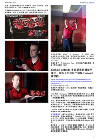 March 28th, 2013 Published by: VR-Zone
3
不過，這些提早推出的卡片代號皆為 “New Zealand”，而全
新的 Radeon HD 7990 代號將會是 “Malta”。
目前曝光的 Radeon HD 7990 公版設計採用三顆 90mm 風扇
協助散熱，而在 PCIe 供電方面，則是採用雙 PCIe 8 PIN。
對於內部代號 “Malta” 的 Radeon HD 7990，AMD
並沒有做太多說明。不過，我們應該可以預期在 6 月份的
COMPUTEX 上見到部分 AIB 展出代號 “Malta” 的 Radeon
HD 7990。
轉個身看了一下 GeForce Titan，現在的我們真的需要一張
單卡雙核的顯示卡嗎？
Toshiba Satellite 多款夏季新機提早
曝光，規格不明但似乎將採 Haswell
處理器
Source: http://chinese.vr-zone.com/57212/toshiba-satellite-c50-c55-
l50-p50-summer-notebook-appear-in-hungary-might-use-haswell-cpu-
indeed-03282013/
By Chris.L on March 27th, 2013
雖然春天不會見到 Toshiba 更新旗下筆記型電腦，不過這一
切將會在夏天發生。
Intel 將在 Computex 期間發佈全新的第四代 Core 處理
器 Haswell，而這之前為旗下筆記型電腦推出全新品似乎是
一件相當蠢的事情。
或許，筆記型電腦的吸引力已經大不如前，但對於長時間在
外的人工作的人而言，帶有實體鍵盤的筆記型電腦還是相當
重要的工具之一。話雖如此，平板電腦的更新率還是比筆記
型電腦來得快許多，更不用說智慧型手機了。
Toshiba 在春天將不會推出任何新款的筆記型電腦，不過夏
天將會有多款新機陸續登場。
匈牙利網站在一場不知名活動中，意外發現到多台將在夏天
發表的新機，這幾台機器包含了 Satellite C50、C55、L50
以及 P50。從型號來看都是屬於 15.6 吋的機種，處理器方
面並沒有多做說明，但可以確定的是將會採用 Haswell 處理
器。
圖片看來，L 以及 P 系列將會擁有金屬機身，而 C50 跟
C55 的差異，目前看來主要是在鍵盤方面。另外，這些型號
可能不是最終型號，畢竟過去曾經有過 Satellite C50 為名的
筆記型電腦在市場販售。
 