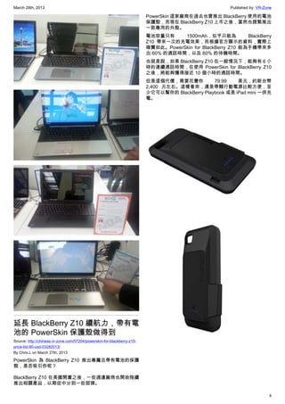 March 28th, 2013 Published by: VR-Zone
4
延長 BlackBerry Z10 續航力，帶有電
池的 PowerSkin 保護殼做得到
Source: http://chinese.vr-zone.com/57204/powerskin-for-blackberry-z10-
price-list-80-usd-03282013/
By Chris.L on March 27th, 2013
PowerSkin 為 BlackBerry Z10 推出專屬且帶有電池的保護
殼，是否吸引你呢？
BlackBerry Z10 在美國開賣之後，一些週邊廠商也開始陸續
推出相關產品，以期從中分到一些甜頭。
PowerSkin 這家廠商在過去也曾推出 BlackBerry 使用的電池
保護殼，而現在 BlackBerry Z10 上市之後，當然也趕緊推出
一款專用的外殼。
電池容量只有 1500mAh，似乎只能為 BlackBerry
Z10 帶來一次的充電效果，而根據官方顯示的資料，實際上
確實如此。PowerSkin for BlackBerry Z10 能為手機帶來多
出 60% 的通話時間，以及 60% 的待機時間。
也就是說，如果 BlackBerry Z10 在一般情況下，能夠有 6 小
時的連續通話時間，在使用 PowerSkin for BlackBerry Z10
之後，將能夠獲得接近 10 個小時的通話時間。
但是這個代價，需要花費你 79.99 美元，約新台幣
2,400 元左右。這樣看來，還是帶顆行動電源比較方便，至
少它可以幫你的 BlackBerry Playbook 或是 iPad mini 一併充
電。
 