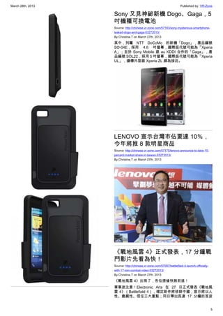 March 28th, 2013 Published by: VR-Zone
5
Sony 又見神祕新機 Dogo、Gaga，5
吋機種可換電池
Source: http://chinese.vr-zone.com/57183/sony-mysterious-smartphone-
leaked-dogo-and-gaga-03272013/
By Christine.T on March 27th, 2013
其中，列屬 NTT DoCoMo 的新機「Dogo」，產品編號
SO-04E，採用 4.6 吋螢幕，國際版代號可能為「Xperia
A」；至於 Sony Mobile 跟 au KDDI 合作的「Gaga」，產
品編號 SOL22，採用 5 吋螢幕，國際版代號可能為「Xperia
UL」，據傳外型跟 Xperia ZL 頗為接近。
LENOVO 宣示台灣市佔要達 10％，
今年將推 8 款明星商品
Source: http://chinese.vr-zone.com/57175/lenovo-announce-to-take-10-
percent-market-share-in-taiwan-03272013/
By Christine.T on March 27th, 2013
《戰地風雲 4》正式發表，17 分鐘戰
鬥影片先看為快！
Source: http://chinese.vr-zone.com/57097/battlefiled-4-launch-officially-
with-17-min-combat-video-03272013/
By Christine.T on March 27th, 2013
《戰地風雲 4》出現了，各位提槍快跑前進！
軍事迷注意！Electronic  Arts 在 27 日正式發表《戰地風
雲 4》（Battlefield 4），確定新作將移師中國，宣示將以人
性、戲劇性、信任三大重點；同日釋出長達 17 分鐘的首波
 