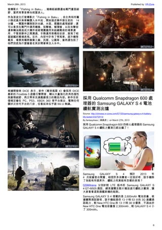 March 28th, 2013 Published by: VR-Zone
6
宣傳影片「Fishing in Baku」，揭曉鉅細靡遺地戰鬥畫面細
節，當然背景音樂也相當迷人。
作為首波主打宣傳影片「Fishing in Baku」，自主角和所屬
小隊成員共乘車輛墮入水中起，開始描述事件發生前的 14
分鐘，一覽製作團隊對於光線、水面、煙塵的處理細節；還
可以看見在戰鬥中運用機槍、狙擊槍、榴彈槍，以及攻擊街
邊車輛油箱造成大爆炸或破壞圍牆用來組織戰術的場景運
用，不管是夥伴之間溝通、手勢運用等橋段安排，展現了相
當細膩的戰場表現。另外，內容中計有了悍馬車、直升機等
載具，場景則橫跨廢棄工廠、民屋、公園等；當然還包括了
他們到底為什麼會莫名其妙開著車沈入水中。
根據開發商 DICE 表示，新作《戰爭風雲 4》會採用 DICE
最新的 Frostbite 3 遊戲引擎開發，輔以大量強化的角色個性
與劇情細節，再次帶來充滿戲劇張力的戰役內容。新作目前
僅確定會在 PC、PS3、XBOX 360 等平台推出，暫無任何
關於次世代平台的八卦，但看起來似乎跟 Wii U 無緣。
採用 Qualcomm Snapdragon 600 處
理器的 Samsung GALAXY S 4 電池
續航實測出爐
Source: http://chinese.vr-zone.com/57155/samsung-galaxy-s-4-battery-
life-tested-03272013/
By fantasytrees（跳跳虎） on March 27th, 2013
採用 Qualcomm Snapdragon 600 四核心處理器的 Samsung
GALAXY S 4 續航力實測已經出爐了！
Samsung GALAXY S 4 預計 2013 年
4 月就會登台開賣，相信許多消費者一定很好奇，該手機除
了效能有所提昇外，續航力究竟能有怎樣的表現？
GSMArena 分別針對 LTE 版本的 Samsung GALAXY S
4 GT-I9505 通話、網頁瀏覽及影片播放進行續航力實測，讓
大家看看這款旗艦新機的能耐。
Samsung GALAXY S 4 搭載的是 2,600mAh 電池容量，根
據實際測試發現，該手機能提供 13 小時 53 分的 3G 連續通
話能力，較 New HTC One 的 13 小時 38 分優異，不過由於
New HTC One 電池容量僅 2,300mAh，較 GALAXY S 4 小
了 300mAh。
 