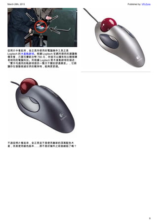 March 28th, 2013 Published by: VR-Zone
8
從照片中看起來，金正恩所使用的電腦操作工具正是
Logitech 的木星軌跡球。根據 Logitech 官網所提供的建議售
價來看，只要花費新台幣 790 元，你就可以擁有和北韓領導
者相同的電腦科技。而根據 Logitech 對木星軌跡球的描述：
「雙手均適用的軌跡球提供一整天不變的舒適感受」，它將
讓你在發動毀滅世界的戰爭時，能夠更舒適。
不過從照片看起來，金正恩並不是使用最新的深黑配色木
星，而是使用銀色版本……那不是好幾年之前就絕版了嗎？
 