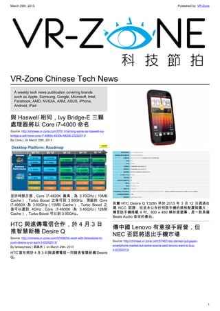 March 29th, 2013 Published by: VR-Zone
1
VR-Zone Chinese Tech News
A weekly tech news publication covering brands
such as Apple, Samsung, Google, Microsoft, Intel,
Facebook, AMD, NVIDIA, ARM, ASUS, iPhone,
Android, iPad
與 Haswell 相同，Ivy Bridge-E 三顆
處理器將以 Core i7-4000 命名
Source: http://chinese.vr-zone.com/57511/naming-same-as-haswell-ivy-
bridge-e-will-have-core-i7-4960x-4930k-4820k-03292013/
By Chris.L on March 29th, 2013
至於時脈方面，Core i7-4820K 最高，為 3.70GHz（10MB
Cache），Turbo Boost 之後可到 3.90GHz；頂級的 Core
i7-4960X 為 3.60GHz（15MB Cache），Turbo Boost 之
後可以達到 4GHz；Core i7-4930K 為 3.40GHz（12MB
Cache），Turbo Boost 可以到 3.90GHz。
HTC 與遠傳電信合作，於 4 月 3 日
推智慧新機 Desire Q
Source: http://chinese.vr-zone.com/57498/htc-work-with-fareastone-to-
push-desire-q-on-april-3-03292013/
By fantasytrees（跳跳虎） on March 29th, 2013
HTC 宣布將於 4 月 3 日與遠傳電信一同發表智慧新機 Desire
Q。
其實 HTC Desire Q T328h 早於 2013 年 3 月 12 日通過台
灣 NCC 認證，但並未公布任何該手機的規格配置與圖片；
傳言該手機搭載 4 吋、800 x 480 解析度螢幕，是一款具備
Beats Audio 音效的產品。
傳中國 Lenovo 有意接手經營，但
NEC 否認將退出手機市場
Source: http://chinese.vr-zone.com/57467/nec-denied-quit-japan-
smartphone-market-but-some-source-said-lenovo-want-to-buy-
it-03292013/
 