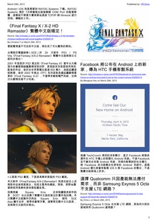 March 29th, 2013 Published by: VR-Zone
3
Android / iOS 則是需要到 RATOC Systems 下載。RATOC
Systems 預計 7月將會推出直接模擬 COM Port 的配套軟
體，這樣就不需要大費周章地透過 TCP/IP 與 Winsock 進行
控制、傳輸的工作。
《Final Fantasy X / X-2 HD
Remaster》繁體中文版確定！
Source: http://chinese.vr-zone.com/57473/final-fantasy-x-2-hd-remaster-
chinese-traditional-will-come-together-03292013/
By Christine.T on March 29th, 2013
曾經覺得遙不可及的中文版，現在成了可以實現的期待。
台灣索尼電腦娛樂（SCE）於 29 日宣布 PS3 / PS
Vita《Final Fantasy X/X-2 Remaster》繁體中文版將與日文
版同步推出！
2001 年首度於 PS2 推出的《Final Fantasy X》當年以大幅
提升的畫質與細膩劇情深受好評，更是該系列首度採用角色
配音的作品，後於全世界累積出貨達 850 萬片；為能延續這
股熱潮，後於 2003 年推出《FF》系列首款具備延續劇情要
素的《Final Fantasy X-2》，不僅帶來嶄新戰鬥系統，也再
次以劇情收服不少玩家。
▲上面是 PS2 畫面，下面是高解析度版的 PS3 畫面。
本次新作《Final Fantasy X/X-2 Remaster》則是在結合上述
兩款作品後再度推出；包括主要角色模組、怪物、原野地圖
都將採用高解析度材質貼圖呈現。
因應原廠 Square Enix 近來陸續發表新作訊
息，SCET 也以回應了繁體中文版的推出計畫作為回應。本
次繁體中文版製作仍然由 Square Enix 偕同 SCE
Asia 攜手合作，將帶來劇情字幕、選單等完整中文化訊息，
並將與日文版同步推出。
Facebook 將公布在 Android 上的新
家，傳為 HTC 手機客製系統
Source: http://chinese.vr-zone.com/57443/facebook-to-announce-new-
home-on-android-and-said-to-be-an-htc-custom-phone-03292013/
By Mengkuei Hsu on March 29th, 2013
根據 TechCrunch 得到的消息顯示，這次 Facebook 將發表
運作在 HTC 手機上的客製化 Android 系統。不過 Facebook
並不會完全改寫 Android 系統，而傾向較單純的社交優化，
將 Facebook 的功能整合在原有的 Android 系統中。這個
Android 優化將會有點像 iOS 6 與 Facebook 的整合，不過
整體功能將強上許多。
選擇 Qualcomm 只因產能無法應付
需求，而非 Samsung Exynos 5 Octa
不支援 LTE 網路？
Source: http://chinese.vr-zone.com/57440/samsung-exynos-5-octa-
support-20-band-lte-network-03292013/
By Chris.L on March 29th, 2013
Samsung Exynos 5 Octa 也支援 LTE 網路，那為何大部份
區域採用 Qualcomm 處理器？
 
