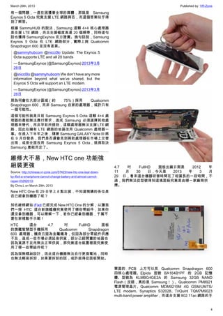March 29th, 2013 Published by: VR-Zone
4
有一個問題，一直在困擾著全球的媒體，那就是 Samsung
Exynos 5 Octa 究竟支援 LTE 網路與否，而這個答案似乎得
到了解答。
根據 SammyHUB 的說法，Samsung 這顆 4+4 核心處理器
是支援 LTE 網路，而且支援幅度高達 20 個頻帶，同時這句
話也獲得 SamsungExynos 官方證實。換句話說，Samsung
Exynos 5 Octa 在 LTE 網路部分，實際上與 Qualcomm
Snapdragon 600 並沒有差異。
@sammyhubcom @inicc0lo Update: The Exynos 5
Octa supports LTE and all 20 bands
— SamsungExynos (@SamsungExynos) 2013年3月
28日
@inicc0lo @sammyhubcom We don’t have any more
information beyond what we’ve shared, but the
Exynos 5 Octa will support an LTE modem.
— SamsungExynos (@SamsungExynos) 2013年3月
28日
那為何會在大部分區域（約 75%）採用 Qualcomm
Snapdragon 600，而非 Samsung 自家的處理器，或許只有
一個可能性。
這個可能性就是目前 Samsung Exynos 5 Octa 這顆 4+4 處
理器的產能無法應付需求，造成 Samsung 必須選擇其他處
理器來替代，而非早前所提到，這顆處理器無法支援 LTE 網
路，因此在擁有 LTE 網路的地區改用 Qualcomm 處理器一
事。在進入下半年之後，隨著 Samsung GALAXY Note III 將
在 9 月份發表，我們是否還會見到兩款處理器在市場上交替
出現，或是全面改用 Samsung Exynos 5 Octa，就得取決
Samsung 產能而定了。
維修大不易，New HTC one 功能強
組裝更強
Source: http://chinese.vr-zone.com/57423/new-htc-one-tear-down-
by-ifixit-a-smartphone-cannot-change-battery-and-almost-cannot-
repair-03292013/
By Chris.L on March 29th, 2013
New HTC One 在 29 日早上 8 點出貨，不知道預購的各位是
否已經拿到機器了呢？
知名維修網站 iFixit 已經完成 New HTC One 的分解，以讓我
們一探 HTC 這台新旗艦機究竟使用了哪些零組件，如果你
還沒拿到機器，可以瞭解一下，若你已經拿到機器，千萬不
要在家裡動手示範！
HTC 這台 4.7 吋 FullHD 面板
的旗艦智慧型手機採用 Qualcomm Snapdragon
600 處理器，機身方面為金屬機身，但因為部分零組件供應
不及，造成一些市場必須延後供貨，部分已經開賣的地區也
因為貨源不足而無法正常供貨，那究竟這台裝置裡面究竟使
用了哪一些零組件呢？
因為採無螺絲設計，因此這台機器無法自行更換電池，同時
也無法輕易拆卸，如果要拆卸的話，或許就得從面板開始。
4.7 吋 FullHD 面板出廠日期是 2012 年
11 月 30 日，今天是 2013 年 3 月
29 日，看來這台機器研發時間花了相當長的一段時間，不
過，我們無法從型號得知這塊面板究竟是由哪一家廠商供
應。
單面的 PCB 上方可以見 Qualcomm Snapdragon 600
四核心處理器、Elpida 型號 BA164B1PF 的 2GB 記憶
體、型號為 KLMBG4GE2A 的 Samsung 32GB NAND
Flash（沒錯，真的是 Samsung！）、Qualcomm PM8921
電源管理晶片、Qualcomm MDM9215M 4G GSM/UMTS/
LTE modem、Synaptics S32028、TriQuint TQM7M9023
multi-band power amplifier，而這台支援 802.11ac 網路的手
 
