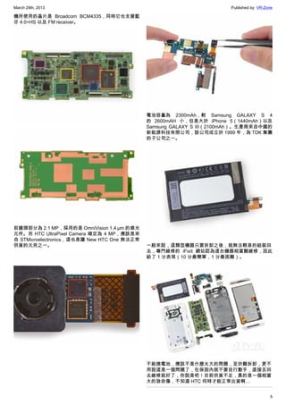 March 29th, 2013 Published by: VR-Zone
5
機所使用的晶片是 Broadcom BCM4335，同時它也支援藍
牙 4.0+HS 以及 FM receiver。
前鏡頭部分為 2.1 MP，採用的是 OmniVision 1.4 µm 的感光
元件。而 HTC UltraPixel Camera 確定為 4 MP，應該是來
自 STMicroelectronics，這也是讓 New HTC One 無法正常
供貨的元兇之一。
電池容量為 2300mAh，較 Samsung GALAXY S 4
的 2600mAH 小，但是大於 iPhone 5（1440mAh）以及
Samsung GALAXY S III（2100mAh）。生產商來自中國的
新能源科技有限公司，該公司成立於 1999 年，為 TDK 集團
的子公司之一。
一般來說，這類型機器只要拆卸之後，就無法輕易的組裝回
去，專門維修的 iFixit 網站認為這台機器相當難維修，因此
給了 1 分表現（10 分最簡單，1 分最困難）。
不能換電池，應該不是什麼太大的問題，至於難拆卸，更不
用說這是一個問題了，在保固內就不要自行動手，直接丟回
去維修就好了，你說是吧！目前供貨不足，真的是一個相當
大的致命傷，不知道 HTC 何時才能正常出貨啊…
 
