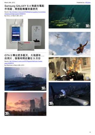 March 29th, 2013 Published by: VR-Zone
6
Samsung GALAXY S 4 無線充電配
件現蹤，需搭配專屬背蓋使用
Source: http://chinese.vr-zone.com/57409/samsung-galaxy-4-qi-wireless-
charging-package-appear-03292013/
By Chris.L on March 28th, 2013
GTA 5 釋出更多藍天、大海還有….
的照片，發售時間依舊在 9 月份
Source: http://chinese.vr-zone.com/57279/grand-theft-auto-5-skies-
seas-03292013/
By NSamLee on March 28th, 2013
 
