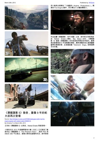 March 29th, 2013 Published by: VR-Zone
7
《潛龍諜影 5》發表，重傷 9 年的蛇
大叔再次登場
Source: http://chinese.vr-zone.com/57366/metal-gear-solid-v-by-fox-
engine-appear-with-naked-snake-03282013/
By Christine.T on March 28th, 2013
正宗的《潛龍諜影 5》出現拉，Naked Snake 再度登場～
小島秀夫在 2013 年遊戲開發者大會（GDC）正式發表了最
新作品《潛龍諜影 5：The Phantom Pain》，將於 PS3 和
XBOX 360 平台推出，發售日期和地區暫時未定；新作將採
用小島秀夫領軍的「小島製作（Kojima Productions）」開
發的 Fox Engine 製作，同日釋出 6 分鐘宣傳影片。
作品延續《潛龍諜影：和平先驅》之後，新作男主角將再度
由 Naked Snake（裸蛇, Big Boss）出任；《潛龍諜
影 5》會是《潛龍諜影》系列首度採用開放世界設計。劇情
描述重傷昏迷 9 年後甦醒的裸蛇，驟然清醒的他以滿頭纏著
繃帶的模樣登場，此後會組織「Diamond Dogs」部隊揭開
本作序幕。
 