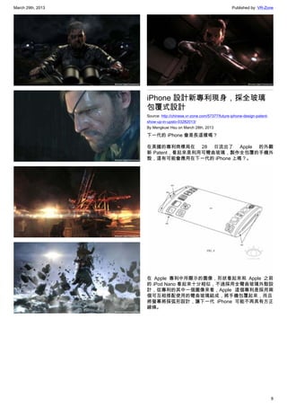 March 29th, 2013 Published by: VR-Zone
8
iPhone 設計新專利現身，採全玻璃
包覆式設計
Source: http://chinese.vr-zone.com/57377/future-iphone-design-patent-
show-up-in-upsto-03282013/
By Mengkuei Hsu on March 28th, 2013
下一代的 iPhone 會是長這樣嗎？
在美國的專利商標局在 28 日流出了 Apple 的外觀
新 Patent，看起來是利用可彎曲玻璃，製作全包覆的手機外
殼，這有可能會應用在下一代的 iPhone 上嗎？。
在 Apple 專利中所顯示的圖像，形狀看起來和 Apple 之前
的 iPod Nano 看起來十分相似，不過採用全彎曲玻璃外殼設
計，從專利的其中一個圖像來看，Apple 這個專利是採用兩
個可互相搭配使用的彎曲玻璃組成，將手機包覆起來，而且
將螢幕將採弧形設計，讓下一代 iPhone 可能不再具有方正
線條。
 