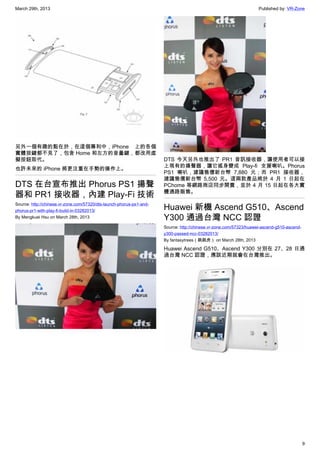 March 29th, 2013 Published by: VR-Zone
9
另外一個有趣的點在於，在這個專利中，iPhone 上的各個
實體按鍵都不見了，包含 Home 和左方的音量鍵，都改用虛
擬按鈕取代。
也許未來的 iPhone 將更注重在手勢的操作上。
DTS 在台宣布推出 Phorus PS1 揚聲
器和 PR1 接收器，內建 Play-Fi 技術
Source: http://chinese.vr-zone.com/57320/dts-launch-phorus-ps1-and-
phorus-pr1-with-play-fi-build-in-03282013/
By Mengkuei Hsu on March 28th, 2013
DTS 今天另外也推出了 PR1 音訊接收器，讓使用者可以接
上現有的揚聲器，讓它搖身變成 Play-fi 支援喇叭。Phorus
PS1 喇叭，建議售價新台幣 7,880 元；而 PR1 接收器，
建議售價新台幣 5,500 元。這兩款產品將於 4 月 1 日起在
PChome 等網路商店同步開賣，並於 4 月 15 日起在各大實
體通路販售。
Huawei 新機 Ascend G510、Ascend
Y300 通過台灣 NCC 認證
Source: http://chinese.vr-zone.com/57323/huawei-ascend-g510-ascend-
y300-passed-ncc-03282013/
By fantasytrees（跳跳虎） on March 28th, 2013
Huawei Ascend G510、Ascend Y300 分別在 27、28 日通
過台灣 NCC 認證，應該近期就會在台灣推出。
 