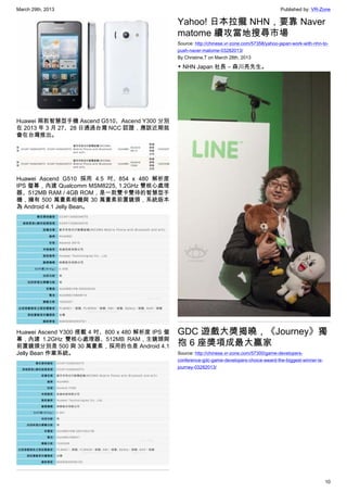 March 29th, 2013 Published by: VR-Zone
10
Huawei 兩款智慧型手機 Ascend G510、Ascend Y300 分別
在 2013 年 3 月 27、28 日通過台灣 NCC 認證，應該近期就
會在台灣推出。
Huawei Ascend G510 採用 4.5 吋、854 x 480 解析度
IPS 螢幕，內建 Qualcomm MSM8225, 1.2GHz 雙核心處理
器、512MB RAM / 4GB ROM，是一款雙卡雙待的智慧型手
機，擁有 500 萬畫素相機與 30 萬畫素前置鏡頭，系統版本
為 Android 4.1 Jelly Bean。
Huawei Ascend Y300 搭載 4 吋、800 x 480 解析度 IPS 螢
幕，內建 1.2GHz 雙核心處理器、512MB RAM，主鏡頭與
前置鏡頭分別是 500 與 30 萬畫素，採用的也是 Android 4.1
Jelly Bean 作業系統。
Yahoo! 日本拉攏 NHN，要靠 Naver
matome 續攻當地搜尋市場
Source: http://chinese.vr-zone.com/57358/yahoo-japan-work-with-nhn-to-
push-naver-matome-03282013/
By Christine.T on March 28th, 2013
▼ NHN Japan 社長 – 森川亮先生。
GDC 遊戲大獎揭曉，《Journey》獨
抱 6 座獎項成最大贏家
Source: http://chinese.vr-zone.com/57300/game-developers-
conference-gdc-game-developers-choice-award-the-biggest-winner-is-
journey-03282013/
 