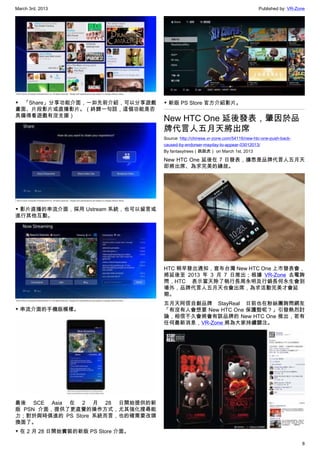 March 3rd, 2013 Published by: VR-Zone
8
▼  「Share」分享功能介面，一如先前介紹，可以分享遊戲
畫面、片段影片或直播影片。（終歸一句話，這個功能是否
具備得看遊戲有沒支援）
▼ 影片直播的串流介面，採用 Ustream 系統，也可以留言或
進行其他互動。
▼ 串流介面的手機版模樣。
最後 SCE Asia 在 2 月 28 日開始提供的新
版 PSN 介面，提供了更直覺的操作方式，尤其強化搜尋能
力；對於與時俱進的 PS Store 系統而言，也的確需要改頭
換面了。
▼ 在 2 月 28 日開始實裝的新版 PS Store 介面。
▼ 新版 PS Store 官方介紹影片。
New HTC One 延後發表，肇因於品
牌代言人五月天將出席
Source: http://chinese.vr-zone.com/54116/new-htc-one-push-back-
caused-by-endorser-mayday-to-appear-03012013/
By fantasytrees（跳跳虎） on March 1st, 2013
New HTC One 延後在 7 日發表，據悉是品牌代言人五月天
即將出席、為求完美的緣故。
HTC 稍早發出通知，宣布台灣 New HTC One 上市發表會，
將延後至 2013 年 3 月 7 日推出；根據 VR-Zone 去電詢
問，HTC 表示當天除了執行長周永明及行銷長何永生會到
場外，品牌代言人五月天也會出席，為求活動完美才會延
期。
五月天阿信自創品牌 StayReal 日前也在粉絲團詢問網友
「有沒有人會想要 New HTC One 保護殼呢？」引發熱烈討
論，相信不久會將會有該品牌的 New HTC One 推出，若有
任何最新消息，VR-Zone 將為大家持續關注。
 