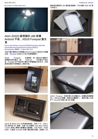 March 29th, 2013 Published by: VR-Zone
11
By Christine.T on March 28th, 2013
Atom Z2420 處理器的 x86 架構
Android 平板，ASUS Fonepad 搶先
看
Source: http://chinese.vr-zone.com/57248/with-intel-atom-z2420-x86-
android-tablet-asus-fonepad-hand-on-preview-03282013/
By fantasytrees（跳跳虎） on March 28th, 2013
全新可撥打電話的平板電腦 ASUS Fonepad 已經於近日陸續
出貨，VR-Zone 也特地入手為大家開箱實測！
ASUS Fonepad 支援通話，是一款結合手機與平
板電腦功能的產品；與 PadFone 系列產品不同的
是，Fonepad 並不是採用手機及平板電腦組合的形式，而是
直接為這款平板電腦注入通話功能。
ASUS 於 MWC 2013 世界通訊展發表，採用 7 吋、1280 x
800 解析度 IPS 螢幕，內建 x86 架構的 Intel Atom Z2420
1.2GHz 單核心雙執行緒雙核心處理器、1GB RAM / 16GB
ROM，可透過 microSD 記憶卡擴充儲存容量，並擁有 120
萬相素前鏡頭和 300 萬相素後鏡頭，可以拍攝 720P HD 影
片的能力。
ASUS Fonepad 外殼材質以仿金屬為主（其實就是塑膠殻
拉）（與 ASUS 聯繫，確認為金屬機身），機身背蓋上方設
計了 microSD 記憶卡與 SIM 插槽。
 