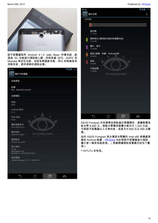 March 29th, 2013 Published by: VR-Zone
12
該平板電腦採用 Android 4.1.2 Jelly Bean 作業系統，能
透過 3G 功能進行通話與上網，同時具備 GPS、AGPS 和
Glonass 等定位功能，並設有兩個麥克風，用以 抑制噪音和
消除回音，提供清晰的通話品質。
ASUS Fonepad 共有璀璨金與鈦晶灰兩種顏色，建議售價為
新台幣 8,990 元，搭配中華電信資費方案月付 1,343 元起，
可將該平板電腦以 0 元帶回家，或是月付 850 元以 990 元購
買。
由於 ASUS Fonepad 是台灣首台開賣的 Intel x86 架構處理
器的 Android 裝置，VR-Zone 也針對該平板電腦進行測試，
讓大家一睹其效能表現。（原廠開機預設省電模式狀況下實
測）
▼ AnTuTu 安兔兔。
 