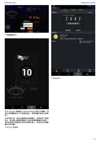 March 29th, 2013 Published by: VR-Zone
14
▼ 多點觸控能力。
近日 VR-Zone 將會進行 ASUS Fonepad 更深入的實測，若
有任何問題歡迎於下方討論串提出，我們將儘可能為大家解
答！
之前效能方面，因為出廠預設為省電模式，我們疏忽了這個
部分，現在補上關閉省電模式之後的測試數據讓各位參考，
更多的相容性測試我們也將在這幾天補上，造成各位的困擾
實在非常抱歉。
▼ AnTuTu 安兔兔。
▼ Quadrant。
 