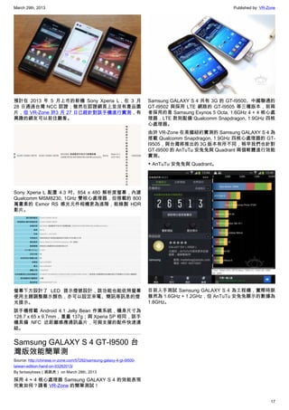 March 29th, 2013 Published by: VR-Zone
17
預計在 2013 年 5 月上市的新機 Sony Xperia L，在 3 月
28 日通過台灣 NCC 認證；雖然在認證網頁上並沒有產品圖
片，但 VR-Zone 於3 月 27 日已經針對該手機進行實測，有
興趣的網友可以前往觀看。
Sony Xperia L 配置 4.3 吋、854 x 480 解析度螢幕，內建
Qualcomm MSM8230, 1GHz 雙核心處理器，但搭載的 800
萬畫素的 Exmor RS 感光元件相機更為進階，能錄製 HDR
影片。
螢幕下方設計了 LED 提示燈號設計，該功能也能依照螢幕
使用主題調整顯示顏色，亦可以設定來電、簡訊等訊息的燈
光提示。
該手機搭載 Android 4.1 Jelly Bean 作業系統，機身尺寸為
128.7 x 65 x 9.7mm，重量 137g；與 Xperia SP 相同，該手
機具備 NFC 近距離感應通訊晶片，可與支援的配件快速連
結。
Samsung GALAXY S 4 GT-I9500 台
灣版效能簡單測
Source: http://chinese.vr-zone.com/57292/samsung-galaxy-4-gt-i9500-
taiwan-edition-hand-on-03282013/
By fantasytrees（跳跳虎） on March 28th, 2013
採用 4 + 4 核心處理器 Samsung GALAXY S 4 的效能表現
究竟如何？請看 VR-Zone 的簡單測試！
Samsung GALAXY S 4 共有 3G 的 GT-I9500、中國聯通的
GT-I9502 與採用 LTE 網路的 GT-I9505 等三種版本，前兩
者採用的是 Samsung Exynos 5 Octa, 1.6GHz 4 + 4 核心處
理器，LTE 款則配備 Qualcomm Snapdragon, 1.9GHz 四核
心處理器。
由於 VR-Zone 在美國紐約實測的 Samsung GALAXY S 4 為
搭載 Qualcomm Snapdragon, 1.9GHz 四核心處理器的 GT-
I9505，與台灣將推出的 3G 版本有所不同，稍早我們也針對
GT-I9500 的 AnTuTu 安兔兔與 Quadrant 兩個軟體進行效能
實測。
▼ AnTuTu 安兔兔與 Quadrant。
目前入手測試 Samsung GALAXY S 4 為工程機，實際時脈
雖然為 1.6GHz + 1.2GHz，但 AnTuTu 安兔兔顯示的數據為
1.8GHz。
 