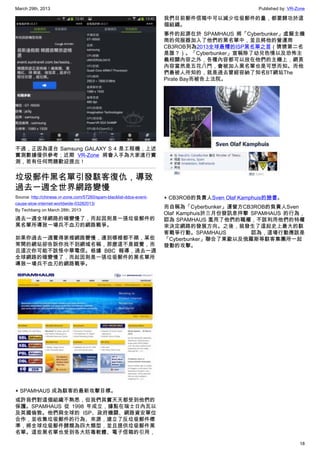 March 29th, 2013 Published by: VR-Zone
18
不過，正因為這台 Samsung GALAXY S 4 是工程機，上述
實測數據僅供參考；近期 VR-Zone 將會入手為大家進行實
測，若有任何問題歡迎提出！
垃圾郵件黑名單引發駭客復仇，導致
過去一週全世界網路變慢
Source: http://chinese.vr-zone.com/57260/spam-blacklist-ddos-event-
cause-slow-internet-worldwide-03282013/
By Techbang on March 28th, 2013
過去一週全球網路的確變慢了，而起因則是一張垃圾郵件的
黑名單所導致一場兵不血刃的網路戰爭。
如果你過去一週覺得家裡網路變慢，連到哪裡都不順，某些
常開的網站卻告訴你找不到網域名稱，那麼這不是錯覺，而
且這次你可能不該怪中華電信。根據 BBC 報導，過去一週
全球網路的確變慢了，而起因則是一張垃圾郵件的黑名單所
導致一場兵不血刃的網路戰爭。
▲ SPAMHAUS 成為駭客的最新攻擊目標。
或許我們對這個組織不熟悉，但我們其實天天都受到他們的
保護。SPAMHAUS 從 1998 年成立，據點在瑞士日內瓦以
及英國倫敦。他們與全球的 ISP、政府機關、網路資安單位
合作，並收集垃圾郵件的行為、來源，建立了反垃圾郵件標
準，將全球垃圾郵件歸類為四大類型，並且提供垃圾郵件黑
名單。這些黑名單也受到各大防毒軟體、電子信箱的引用，
我們目前郵件信箱中可以減少垃圾郵件的量，都要歸功於這
個組織。
事件的起源在於 SPAMHAUS 將「Cyberbunker」虛擬主機
商的伺服器加入了他們的黑名單中，並且將他的營運商
CB3ROB列為2013全球最糟的ISP黑名單之首（猜猜第二名
是誰？）。「Cyberbunker」宣稱除了幼兒色情以及恐怖主
義相關內容之外，各種內容都可以放在他們的主機上，網頁
內容當然是五花八門，會被加入黑名單也是可想而知。而他
們最被人所知的，就是過去曾經容納了知名BT網站The
Pirate Bay而被告上法院。
▲ CB3ROB的負責人Sven Olaf Kamphuis的臉書。
而自稱為「Cyberbunker」運營方CB3ROB的負責人Sven
Olaf Kamphuis於三月份發訊息抨擊 SPAMHAUS 的行為，
認為 SPAMHAUS 濫用了他們的職權，不該利用他們的特權
來決定網路的發展方向。之後，就發生了這起史上最大的駭
客戰爭行動。SPAMHAUS 認為，這場行動應該是
「Cyberbunker」聯合了東歐以及俄羅斯等駭客集團所一起
發動的攻擊。
 