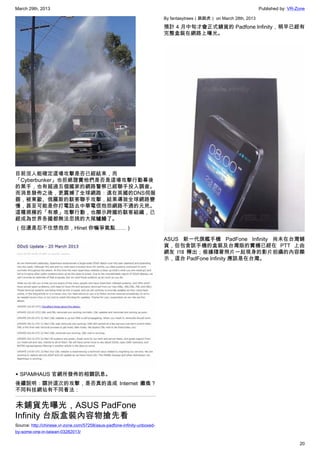 March 29th, 2013 Published by: VR-Zone
20
目前沒人能確定這場攻擊是否已經結束，而
「Cyberbunker」也拒絕證實他們是否是這場攻擊行動幕後
的黑手，也有超過五個國家的網路警察已經聯手投入調查。
而消息發佈之後，更震撼了全球網路：遠在英國的DNS伺服
器，被東歐、俄羅斯的駭客聯手攻擊，結果導致全球網路變
慢，甚至可能是你打電話去中華電信抱怨網路不通的元兇。
這種規模的「有感」攻擊行動，也顯示跨國的駭客組織，已
經成為世界各國都無法忽視的大尾鱸鰻了。
（但還是忍不住想抱怨，Hinet 你嘛爭氣點……）
▲ SPAMHAUS 官網所發佈的相關訊息。
後續說明：關於這次的攻擊，是否真的造成 Internet 癱瘓？
不同科技網站有不同看法：
未鋪貨先曝光，ASUS PadFone
Infinity 台版盒裝內容物搶先看
Source: http://chinese.vr-zone.com/57258/asus-padfone-infinity-unboxed-
by-some-one-in-taiwan-03282013/
By fantasytrees（跳跳虎） on March 28th, 2013
預計 4 月中旬才會正式鋪貨的 Padfone Infinity，稍早已經有
完整盒裝在網路上曝光。
ASUS 新一代旗艦手機 PadFone Infinity 尚未在台灣鋪
貨，但包含該手機的盒裝及台灣版的實機已經在 PTT 上由
網友 l1ll 釋出；根據隨著照片一起現身的影片拍攝的內容顯
示，這台 PadFone Infinity 應該是在台灣。
 