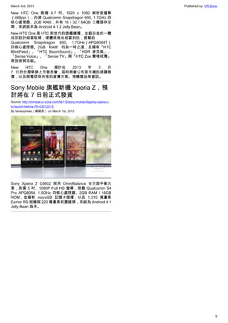 March 3rd, 2013 Published by: VR-Zone
9
New HTC One 配備 4.7 吋、1920 x 1080 解析度螢幕
（468ppi），內建 Qualcomm Snapdragon 600, 1.7GHz 四
核心處理器、2GB RAM，共有 16 / 32 / 64GB 三種儲存空
間，系統版本為 Android 4.1.2 Jelly Bean。
New HTC One 是 HTC 新世代的旗艦機種，全鋁合金的一體
成形設計相當吸睛，硬體規格也相當到位，搭載的
Qualcomm Snapdragon 600, 1.7GHz（APQ8064T）
四核心處理器、2GB RAM 均為一時之選，且擁有「HTC
BlinkFeed」、「HTC BoomSound」、「HDR 麥克風」、
「Sense Voice」、「Sense TV」與「HTC Zoe 實境相簿」
等技術與功能。
New HTC One 預計在 2013 年 3 月
7 日於台灣舉辦上市發表會，屆時將會公布該手機的建議售
價，以及與電信商共推的資費方案、預購贈品等資訊。
Sony Mobile 旗艦新機 Xperia Z，預
計將在 7 日前正式發貨
Source: http://chinese.vr-zone.com/54112/sony-mobile-flagship-xperia-z-
to-launch-before-7th-03012013/
By fantasytrees（跳跳虎） on March 1st, 2013
Sony Xpeira Z C6602 採用 OmniBalance 全方面平衡元
素，具備 5 吋、1080P Full HD 螢幕，搭載 Qualcomm S4
Pro APQ8064, 1.5GHz 四核心處理器、2GB RAM / 16GB
ROM，並擁有 microSD 記憶卡插槽，以及 1,310 萬畫素
Exmor RS 相機與 220 萬畫素前置鏡頭，系統為 Android 4.1
Jelly Bean 版本。
 