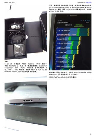 March 29th, 2013 Published by: VR-Zone
21
3 月 26 日發表的 ASUS Padfone Infinity，與上一
代的 PadFone 2 相比，除了處理器進階為 Qualcomm
Snapdragon 600, 1.7GHz 四核心外，螢幕也提昇為 5
吋、1920 x 1080 解析度，搭配解析度同為 Full HD 的
PadFone Station，是一款強悍的智慧型手機。
不過，最顯而易見的差異除了外觀，莫過於螢幕解析度的提
升；ASUS PadFone Infinity 及 PadFone Station 解析度均
為 Full HD 畫質，搭配 Super IPS+ 螢幕增亮技術，能帶來
400nits 的亮度表現。
根據釋出的圖片內容顯示，市售版 ASUS PadFone Infinity
的 AnTuTu 安兔兔效能跑分為 24,599 分。
ASUS PadFone Infinity 未上市先曝光：
 