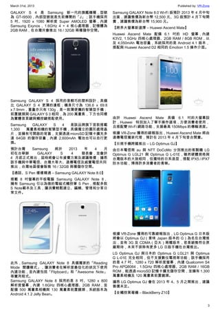 March 31st, 2013 Published by: VR-Zone
3
GALAXY S 4 是 Samsung 新一代的旗艦機種，型號
為 GT-I9500，內部型號就是先前傳聞的「J」；該手機採用
5 吋、1920 x 1080 解析度 Super AMOLED 螢幕，內建
Samsung Exynos , 1.6GHz 4 + 4 核心處理器，記憶體為
2GB RAM，在台灣共會推出 16 / 32GB 兩種儲存空間。
Samsung GALAXY S 4 採用的是輕巧的塑料設計，具備
比 GALAXY S 4 更薄的邊框；機身尺寸為 136.6 x 69.8
x 7.9mm，重量亦只有 130g，是一款薄便攜的智慧型手機；
前置鏡頭與 GALAXY S 3 相同，為 200 萬畫素，下方也同樣
為實體首頁鍵與觸控鍵搭配使用。
Samsung GALAXY S 4 是該品牌旗下首款搭載
1,300 萬畫素相機的智慧型手機，具備獨立的圖形處理晶
片，並擁有可開啟的背蓋，支援透過 microSD 記憶卡擴充多
達 64GB 的儲存容量，內建 2,600mAh 電池也可以自行更
換。
預計台灣 Samsung 將於 2013 年 4 月
初在台舉辦 GALAXY S 4 發表會，並會於
4 月底正式推出，屆時將會公布資費方案及建議售價；據悉
該手機與中華電信、台灣大哥大、遠傳電信及威寶電信共同
推出，台灣地區僅會販售 16 / 32GB 兩種儲存空間。
【通話、S Pen 樣樣精通 – Samsung GALAXY Note 8.0】
搭載 8 吋螢幕的平板電腦 Samsung GALAXY Note 8，
擁有 Samsung 引以為傲的電磁式觸控筆 S Pen，搭配多款
S Note範本及工具，讓消費輕鬆建立、編輯、管理和分享日
常文件。
此外，Samsung GALAXY Note 8 具備獨家的「Reading
Mode 閱讀模式」，讓消費者在解析度最佳化的狀況下使用
內建功能，並內建包括「Flipboard」和「Awesome Note」
等實用程式。
Samsung GALAXY Note 8 採用的是 8 吋、1280 x 800
解析度螢幕，內建 1.6GHz 四核心處理器、2GB RAM，並
配備 500 萬畫素相機與 130 萬畫素前置鏡頭，系統版本為
Android 4.1.2 Jelly Bean。
Samsung GALAXY Note 8.0 Wi-Fi 版預計 2013 年 4 月中旬
出貨，建議售價為新台幣 12,500 元、3G 版預計 4 月下旬開
賣，建議售價為新台幣 15,900 元。
【跨界大螢幕新選擇 – Huawei Ascend Mate】
Huawei Ascend Mate 配備 6.1 吋的 HD 螢幕，內建
K3V2, 1.5GHz 四核心處理器、2GB RAM / 8GB ROM，以
及 4,050mAh 電池容量，系統採用的是 Android 4.1 版本，
搭配與 Huawei Ascend D2 相同的 Emotion 1.5 操作介面。
由於 Huawei Ascend Mate 具備 6.1 吋的大螢幕設
計，Huawei 特別加入了單手操作選項，方便消費者使用，
且搭配雙 Wi-Fi 網路功能，支援最高 150Mbps 的傳輸速度。
根據 VR-Zone 獲得的線報指出，Huawei Ascend Mate 將由
遠傳電信獨家代理，預計在 2013 年 4 月下旬登台開賣。
【日規手機跨國推出 – LG Optimus GJ】
由日本電信商 au 與 NTT DoCoMo 分別推出的客製機 LG
Optimus G LGL21 與 Optimus G L-01E，雖然硬體規格與
台灣版本的大致相同，但獨特的日系造型，搭配 IPX5 / IPX7
防水功能，博得許多消費者的青睞。
根據 VR-Zone 獲得的可靠線報指出，LG Optimus G 日本版
將會以 Optimus GJ（意味 Japan 版本的 G）為名在台灣推
出，並有 3G 及 CDMA（亞太）兩種版本，若是銷售符合原
廠期待，未來不排除有更多 LG 日版手機在台灣推出。
LG Optimus GJ 與日本的 Optimus G LGL21 與 Optimus
G L-01E 完全相同，但不支援數位電視等功能；該手機採用
的是 4.7 吋、1280 x 720 解析度螢幕，內建 Qualcomm S4
Pro APQ8064 , 1.5GHz 四核心處理器、2GB RAM / 16GB
ROM，能透過 microSD 記憶卡擴充儲存空間，並擁有 1,300
萬畫素相機及 120 萬畫素前置鏡頭。
據悉 LG Optimus GJ 會在 2013 年 4、5 月之間推出，建議
售價未定。
【全觸控黑莓機 – BlackBerry Z10】
 