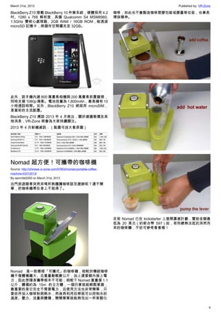 March 31st, 2013 Published by: VR-Zone
4
BlackBerry Z10 搭載 BlackBerry 10 作業系統，硬體採用 4.2
吋、1280 x 768 解析度，具備 Qualcomm S4 MSM8960,
1.5GHz 雙核心處理器、2GB RAM / 16GB ROM，能透過
microSD 記憶卡，將儲存空間擴充至 32GB。
此外，該手機內建 800 萬畫素相機與 200 萬畫素前置鏡頭，
同時支援 1080p 錄影。電池容量為 1,800mAh，最高擁有 10
小時通話時間。另外，BlackBerry Z10 將採用 microSIM，
是當前的主流配置。
BlackBerry Z10 應該 2013 年 4 月推出，關於建議售價及其
他消息，VR-Zone 將會為大家持續關注。
2013 年 4 月新機資訊：（點圖可放大看原圖）
Nomad 超方便！可攜帶的咖啡機
Source: http://chinese.vr-zone.com/57603/nomad-portable-coffee-
machine-03312013/
By damnfat2000 on March 31st, 2013
出門旅遊踏青突然來喝杯熱騰騰咖啡該怎麼辦呢？還不簡
單，把咖啡機帶在身上不就得了。
Nomad 是一款標榜「可攜式」的咖啡機，相較於傳統咖啡
機不僅體積龐大、且重量動輒數公斤，加上還要額外接上電
力，因此想隨身攜帶根本不可能；相較下 Nomad 重量僅 1.1
公斤，體積約為 15m 的立方體，一個巴掌就能輕鬆掌握，
最重要的是它完全不需要電力，且使用方法也非常簡單，只
要依序加入咖啡粉與熱水，然後再利用拉桿就可以控制水的
溫度、壓力、流量與體積，簡簡單單就能夠泡出一杯客製化
咖啡，如此也不會製造咖啡塑膠包裝或膠囊等垃圾，也兼具
環保精神。
目前 Nomad 已在 kickstarter 上展開募資計劃，贊助金額最
低為 20 美元（約新台幣 597）起，若你總無法抵抗突然而
來的咖啡癮，不妨可參考看看喔！
 