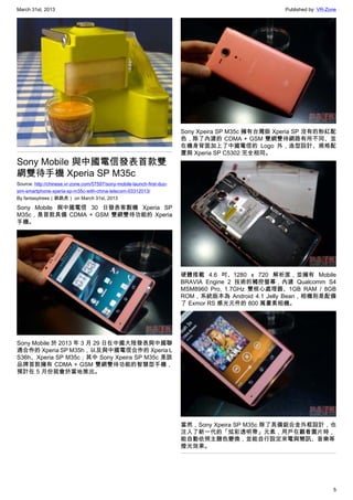 March 31st, 2013 Published by: VR-Zone
5
Sony Mobile 與中國電信發表首款雙
網雙待手機 Xperia SP M35c
Source: http://chinese.vr-zone.com/57597/sony-mobile-launch-first-duo-
sim-smartphone-xperia-sp-m35c-with-china-telecom-03312013/
By fantasytrees（跳跳虎） on March 31st, 2013
Sony Mobile 與中國電信 30 日發表客製機 Xperia SP
M35c，是首款具備 CDMA + GSM 雙網雙待功能的 Xperia
手機。
Sony Mobile 於 2013 年 3 月 29 日在中國大陸發表與中國聯
通合作的 Xperia SP M35h，以及與中國電信合作的 Xperia L
S36h、Xperia SP M35c；其中 Sony Xpeira SP M35c 是該
品牌首款擁有 CDMA + GSM 雙網雙待功能的智慧型手機，
預計在 5 月份就會於當地推出。
Sony Xpeira SP M35c 擁有台灣版 Xperia SP 沒有的粉紅配
色，除了內建的 CDMA + GSM 雙網雙待網路有所不同、並
在機身背面加上了中國電信的 Logo 外，造型設計、規格配
置與 Xperia SP C5302 完全相同。
硬體搭載 4.6 吋、1280 x 720 解析度，並擁有 Mobile
BRAVIA Engine 2 技術的觸控螢幕，內建 Qualcomm S4
MSM8960 Pro, 1.7GHz 雙核心處理器、1GB RAM / 8GB
ROM，系統版本為 Android 4.1 Jelly Bean，相機則是配備
了 Exmor RS 感光元件的 800 萬畫素相機。
當然，Sony Xpeira SP M35c 除了具備鋁合金外框設計，也
注入了新一代的「炫彩透明帶」元素，用戶在觀看圖片時，
能自動依照主題色變換，並能自行設定來電與簡訊、音樂等
燈光效果。
 