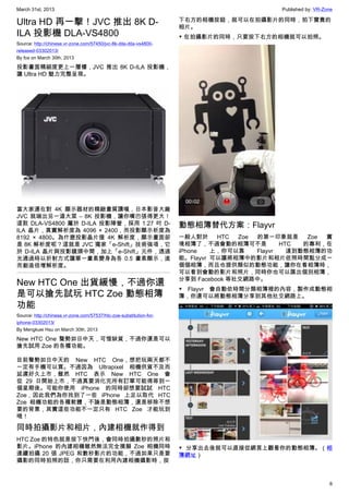 March 31st, 2013 Published by: VR-Zone
6
Ultra HD 再一擊！JVC 推出 8K D-
ILA 投影機 DLA-VS4800
Source: http://chinese.vr-zone.com/57450/jvc-8k-dila-dila-vs4800-
released-03302013/
By fox on March 30th, 2013
投影畫面精細度更上一層樓，JVC 推出 8K D-ILA 投影機，
讓 Ultra HD 魅力完整呈現。
當大家還在對 4K 顯示器材的精緻畫質讚嘆，日本影音大廠
JVC 就端出另一道大菜 – 8K 投影機，讓你嘴巴張得更大！
這款 DLA-VS4800 屬於 D-ILA 投影陣營，採用 1.27 吋 D-
ILA 晶片，真實解析度為 4096 × 2400，而投影顯示析度為
8192  × 4800。為什麼投影晶片僅 4K 解析度，顯示畫面卻
是 8K 解析度呢？這就是 JVC 獨家「e-Shift」技術強項，它
於 D-ILA 晶片與投影鏡頭中間，加上「e-Shift」元件，透過
光通過時以折射方式讓單一畫素變身為各 0.5 畫素顯示，進
而創造倍增解析度。
New HTC One 出貨緩慢，不過你還
是可以搶先試玩 HTC Zoe 動態相簿
功能
Source: http://chinese.vr-zone.com/57537/htc-zoe-substitution-for-
iphone-03302013/
By Mengkuei Hsu on March 30th, 2013
New HTC One 聲勢如日中天，可惜缺貨，不過你還是可以
搶先試用 Zoe 的各種功能。
目前聲勢如日中天的 New HTC One，想把玩兩天都不
一定有手機可以買。不過因為 Ultrapixel 相機供貨不及而
延遲好久上市，雖然 HTC 表示 New HTC One 會
從 29 日開始上市，不過真要消化完所有訂單可能得等到一
個星期後。可能你使用 iPhone 的同時卻想要試試 HTC
Zoe，因此我們為你找到了一些 iPhone 上足以取代 HTC
Zoe 相機功能的各種軟體，不論是動態相簿，還是移除不想
要的背景，其實這些功能不一定只有 HTC Zoe 才能玩到
哦！
同時拍攝影片和相片，內建相機就作得到
HTC Zoe 的特色就是按下快門後，會同時拍攝數秒的照片和
影片。iPhone 的內建相機雖然無法完全摸擬 Zoe 相機同時
連續拍攝 20 張 JPEG 和數秒影片的功能，不過如果只是要
攝影的同時拍照的話，你只需要在利用內建相機攝影時，按
下右方的相機按鈕，就可以在拍攝影片的同時，拍下寶貴的
相片。
▼ 在拍攝影片的同時，只要按下右方的相機就可以拍照。
動態相簿替代方案：Flayvr
一般人對於 HTC Zoe 的第一印象就是 Zoe 實
境相簿了，不過會動的相簿可不是 HTC 的專利，在
iPhone 上，你可以靠 Flayvr 達到動態相簿的功
能。Flayvr 可以讓將相簿中的影片和相片依照時間點分成一
個個相簿，而且也提供類似的動態功能，讓你在看相簿時，
可以看到會動的影片和照片，同時你也可以匯出個別相簿，
分享到 Facebook 等社交網路中。
▼ Flayvr 會自動依時間分類相簿裡的內容，製作成動態相
簿，你還可以將動態相簿分享到其他社交網路上。
▼ 分享出去後就可以直接從網頁上觀看你的動態相簿。（相
簿網址）
 