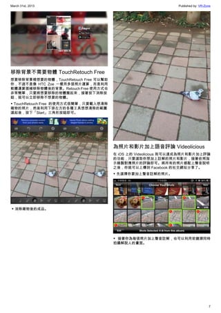 March 31st, 2013 Published by: VR-Zone
7
移除背景不需要物體 TouchRetouch Free
想要移除背景裡想要的物體，TouchRetouch Free 可以幫助
你，不過不是像 HTC Zoe 一樣用多張照片運算，而是利用
軟體運算插補移除物體後的背景。Retouch Free 使用方式也
非常簡單，只要將想要移除的物體圈起來，接著按下消除按
鈕，就可以立即移除不想要的物體。
▼ TouchRetouch Free  的使用方式很簡單，只要載入想清除
雜物的照片，然後利用下排左方的各種工具想想清除的範圍
選起後，按下「Start」三角形按鈕即可。
 ▼ 消除雜物後的成品。
為照片和影片加上語音評論 Videolicious
在 iOS 上的 Videolicious 則可以達成為照片和影片加上評論
的功能，只要選取你想加上註解的照片和影片，接著依照指
示錄製對應照片的評論即可。將所有的照片都配上聲音說明
之後，你就可以上傳到 Facebook 的社交網站分享了。
▼ 先選擇你要加上聲音註解的照片。
▼ 接著你為每張照片加上聲音註解，也可以利用前鏡頭同時
拍攝解說人的畫面。
 