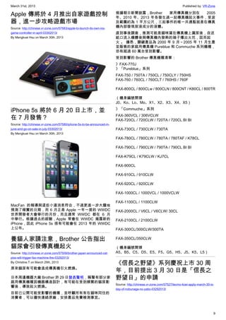 March 31st, 2013 Published by: VR-Zone
9
Apple 傳將於 4 月推出自家遊戲控制
器，進一步攻略遊戲市場
Source: http://chinese.vr-zone.com/57583/apple-to-launch-its-own-ios-
game-controller-in-april-03302013/
By Mengkuei Hsu on March 30th, 2013
iPhone 5s 將於 6 月 20 日上市，並
在 7 月發售？
Source: http://chinese.vr-zone.com/57580/iphone-5s-to-be-announced-in-
june-and-go-on-sale-in-july-03302013/
By Mengkuei Hsu on March 30th, 2013
MacFan 的報導與這些小道消息符合，不過更進一步大膽地
預測了確實的日期，而 6 月正是 Apple 一年一度的 WWDC
世界開發者大會舉行的月份，而且通常 WWDC 都在 6 月
中舉行。根據過去的經驗，Apple 常會在 WWDC 揭露新的
iPhone，因此 iPhone 5s 很有可能會在 2013 年的 WWDC
上公布。
養貓人家請注意，Brother 公告指出
貓尿會引發傳真機起火
Source: http://chinese.vr-zone.com/57509/brother-japan-announced-cat-
piss-will-trigger-fax-machine-fire-03292013/
By Christine.T on March 29th, 2013
原來貓尿有可能會造成傳真機引火燃燒。
日本周邊機器大廠 Brother 於 29 日發表聲明，稱聲有部分家
庭用傳真機種因機器構造設計，有可能在受到頻繁的貓尿影
響後，導致起火燃燒。
目前已公開可能受影響的機種，並呼籲所有有在貓咪同住的
消費者，可以儘快連絡原廠，安排產品免費檢測事宜。
根據朝日新聞披露，Brother 家用傳真機分別在 2005
年、2010 年、2013 年各發生過一起傳真機起火事件，受波
及範圍約為 1 平方公尺，三起事件的唯一共通點就是在傳真
機內部發現尿液成分的液體。
直到事後調查，推測可能是貓咪窩在傳真機上漏尿後，自送
紙口流入機體後與傳真機內發熱的端子爆出火花，因而起
火 。 據悉，關鍵產品為 2000 年 9 月～2005 年 11 月生產
並販售的家庭用傳真機 Pureblue 和 Commuche 系列機種，
恐有超過 60 萬台受到影響。
受到影響的 Brother 傳真機種清單：
》FAX-770J
》「Pureblue」系列
FAX-750 / 750TA / 750CL / 750CLY / 750HS
FAX-760 / 760CL / 760CLT / 760HS / 760F
FAX-800CL / 800CLw / 800CLN / 800CNT / K80CL / 800TR
（機身編號開頭
J0、Ko、Lo、Mo、X1、X2、X3、X4、X5）
》「Commuche」系列
FAX-360VCL / 306VCLW
FAX-720CL / 720CLW / 720TA / 720CL BI BI
FAX-730CL / 730CLW / 730TA
FAX-780CL / 780CLW / 780TA / 780TAF / K78CL
FAX-790CL / 790CLW / 790TA / 790CL BI BI
FAX-K79CL / K79CLW / KJ7CL
FAX-900CL
FAX-910CL / 910CLW
FAX-920CL / 920CLW
FAX-1000CL / 1000VCL / 1000VCLW
FAX-1100CL / 1100CLW
FAX-2000CL / V6CL / V6CLW/ 30CL
FAX-2100CL / 2100CLW
FAX-300CL/300CLW/300TA
FAX-350CL/350CLW
（機身編號開頭
A5、B5、C5、D5、E5、F5、G5、H5、J5、K5、L5）
《信長之野望》系列慶祝上市 30 周
年，目前提出 3 月 30 日是「信長之
野望日」的申請
Source: http://chinese.vr-zone.com/57527/tecmo-koei-apply-march-30-is-
day-of-nobunaga-no-yabo-03292013/
 
