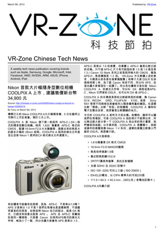 March 5th, 2013 Published by: VR-Zone
1
VR-Zone Chinese Tech News
A weekly tech news publication covering brands
such as Apple, Samsung, Google, Microsoft, Intel,
Facebook, AMD, NVIDIA, ARM, ASUS, iPhone,
Android, iPad
Nikon 首款大片幅隨身型數位相機
COOLPIX A 上市，建議售價新台幣
34,900 元
Source: http://chinese.vr-zone.com/54400/nikon-coolpix-a-launch-in-
taiwan-03052013/
By Terry on March 5th, 2013
傳聞已久的 Nikon COOLPIX A大片幅隨身機，5 日在國祥公
司舉行上市記者會。預計三月上市。
COOLPIX A 是 Nikon 旗下第一款採用 APS-C（DX）格
式的隨身型數位相機。採用 1,620 萬畫素 APS-C 格式的
CMOS，配備 18.5mm F2.8 大光圈鏡頭，換算出來的焦長大
約跟全片幅的 28mm 相等。COOLPIX A 採用的感光元件甚
至比自家 Nikon 1 使用的CX 格式感光元件還要大。
有些讀者可能會有些困惑，因為 APS-C 不是乘以1.6嗎？
APS 才是乘以 1.5 不是？我們在現場也是這樣詢問，不過國
祥貿易的回答是，如果按照 Nikon 自已的說法，就是 DX 格
式，已經沒有刻意去說是 APS 。 APS 及 APS-C 其實指
的是同一種規格，只是像 Canon 在採用APS格式的感光元
件時，略為小了一點，所以也讓大家會有 APS 是乘以 1.5，
APS-C 是乘以 1.6 的感覺，但事實上 APS-C 會是比較正統
的名稱。只不過 APS-C 尺寸有可能指的是 1.5 或 1.6 甚至是
1.3（Canon 1D Mark 系列之前是採用略大的 CMOS，稱為
APS-H，焦長轉換是 1.3 倍。 VR-Zone 中文解讀上述的意
思，大概是以前各家在做軍備競賽（有陣子大家 DSLR 在拚
規格時期）時，為了跟 Canon 有些不同，所以叫 APS，但
這也讓大家都混在一起講了。所以各位讀者日後在說 Nikon
COOLPIX A 的感光元件時，可以叫 DX 規格或是APS-
C，Nikon 它們家的 DSLR，也可以叫 DX 或 APS-C 。
COOLPIX A 的目標就是那些比較經典型的相機，像 Canon
G1X、RICOH GRD、FUJIFILM X100，或是 Sony
RX1 等等不同規格但是會被列入隨身機考量的機型。在這類
比較「雅痞」比較「有型」的相機裡，COOLPIX A 擁有的
電子及整合技術，我想會是比較關鍵的地方。
今天的 COOLPIX A 是昨天才到台灣。按慣例，國祥可以讓
我們在現場試，可是 COOLPIX A 拍的照片不能帶出來，所
以無法跟大家分享一下 COOLPIX A 拍出來的照片畫質，我
們會保持追蹤。以手感來說，COOLPIX A 是體積小，按鈕
或操作的感覺很像 Nikon  1 V 系列，選單的感覺比較像入門
級的 DSLR。後面會介紹。
COOLPIX A大致規格：
• 1,616萬畫素 DX 格式 CMOS
• 18.5mm F2.8 NIKKOR鏡頭
• 焦長倍率換算1.5倍
• 最近對焦距離10公分
• 3吋TFT廣視角螢幕，具抗反射鍍膜
• 支援 SDHC 及 SDXC 記憶卡
• ISO 100 -3200,可向上三級（ISO 25600）
• EN-EL20電池，以 CIPA 標準大約可拍230張
• 111.0 × 64.3  × 40.3 mm，299公克（含電池記憶卡）
COOLPIX A外觀介紹
 